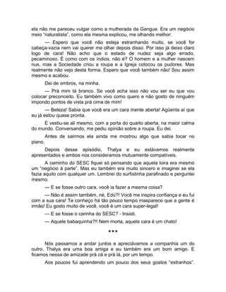 ela não me pareceu vulgar como a mulherada da Gangue. Era um negócio 
meio “naturalista”, como ela mesma explicou, me olhando melhor: 
— Espero que você não esteja estranhando muito, se você for 
cabeça-vazia nem vai querer me olhar depois disso. Por isso já deixo claro 
logo de cara! Não acho que o estado de nudez seja algo errado, 
pecaminoso. É como com os índios, não é? O homem e a mulher nascem 
nus, mas a Sociedade criou a roupa e a Igreja colocou os pudores. Mas 
realmente não vejo desta forma. Espero que você também não! Sou assim 
mesmo e acabou. 
Dei de ombros, na minha. 
— Prá mim tá branco. Se você acha isso não vou ser eu que vou 
colocar preconceito. Eu também vivo como quero e não gosto de ninguém 
impondo pontos de vista prá cima de mim! 
— Beleza! Sabia que você era um cara mente aberta! Agüenta aí que 
eu já estou quase pronta. 
E vestiu-se ali mesmo, com a porta do quarto aberta, na maior calma 
do mundo. Conversando, me pediu opinião sobre a roupa. Eu dei. 
Antes de sairmos ela ainda me mostrou algo que sabia tocar no 
piano. 
Depois desse episódio, Thalya e eu estávamos realmente 
apresentados e ambos nos consideramos mutuamente compatíveis. 
A caminho do SESC fiquei só pensando que aquela loira era mesmo 
um “negócio à parte”. Mas eu também era muito sincero e imaginei se ela 
fazia aquilo com qualquer um. Lembrei do surfistinha parafinado e perguntei 
mesmo. 
— E se fosse outro cara, você ia fazer a mesma coisa? 
— Não é assim também, né, Edú?! Você me inspira confiança e eu fui 
com a sua cara! Te conheço há tão pouco tempo masparece que a gente é 
irmão! Eu gosto muito de você, você é um cara super-legal! 
— E se fosse o carinha do SESC? - Insisti. 
— Aquele babaquinha?!! Nem morta, aquele cara é um chato! 
*** 
Nós passamos a andar juntos e apreciávamos a companhia um do 
outro. Thalya era uma boa amiga e eu também era um bom amigo. E 
ficamos nessa de amizade prá cá e prá lá, por um tempo. 
Aos poucos fui aprendendo um pouco dos seus gostos “estranhos”. 
 