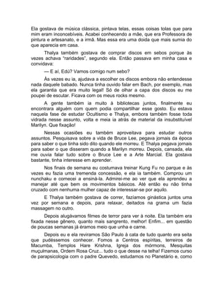 Ela gostava de música clássica, pintava telas, essas coisas tolas que para 
mim eram inconcebíveis. Acabei conhecendo a mãe, que era Professora de 
pintura e artesanato, e a irmã. Mas essa era uma doida que mais sumia do 
que aparecia em casa. 
Thalya também gostava de comprar discos em sebos porque às 
vezes achava “raridades”, segundo ela. Então passava em minha casa e 
convidava: 
— E aí, Edú? Vamos comigo num sebo? 
Às vezes eu ia, ajudava a escolher os discos embora não entendesse 
nada daquele babado. Nunca tinha ouvido falar em Bach, por exemplo, mas 
ela garantia que era muito legal! Só de olhar a capa dos discos eu me 
poupei de escutar. Ficava com os meus rocks mesmo. 
A gente também ia muito à bibliotecas juntos, finalmente eu 
encontrara alguém com quem podia compartilhar esse gosto. Eu estava 
naquela fase de estudar Ocultismo e Thalya, embora também fosse toda 
vidrada nesse assunto, volta e meia ia atrás de material da insubstituível 
Marilyn. Que fixação! 
Nessas ocasiões eu também aproveitava para estudar outros 
assuntos. Pesquisava sobre a vida de Bruce Lee, pegava jornais da época 
para saber o que tinha sido dito quando ele morreu. E Thalya pegava jornais 
para saber o que disseram quando a Marilyn morreu. Depois, cansada, ela 
me ouvia falar tudo sobre o Bruce Lee e a Arte Marcial. Ela gostava 
bastante, tinha interesse em aprender. 
Nos finais de semana eu costumava treinar Kung Fu no parque e às 
vezes eu fazia uma tremenda concessão, e ela ia também. Comprou um 
nunchaku e comecei a ensiná-la. Admirei-me ao ver que ela aprendeu a 
manejar até que bem os movimentos básicos. Até então eu não tinha 
cruzado com nenhuma mulher capaz de interessar-se por aquilo. 
E Thalya também gostava de correr, fazíamos ginástica juntos uma 
vez por semana e depois, para relaxar, deitados na grama um fazia 
massagem no outro. 
Depois alugávamos filmes de terror para ver à noite. Ela também era 
fixada nesse gênero, quanto mais sangrento, melhor! Enfim... em questão 
de poucas semanas já éramos meio que unha e carne. 
Depois eu e ela reviramos São Paulo à cata de tudo quanto era seita 
que pudéssemos conhecer. Fomos a Centros espíritas, terreiros de 
Macumba, Templos Hare Krishna, Igreja dos mórmons, Mesquitas 
muçulmanas, Ordem Rosa Cruz... tudo o que desse na telha! Fizemos curso 
de parapsicologia com o padre Quevedo, estudamos no Planetário e, como 
 