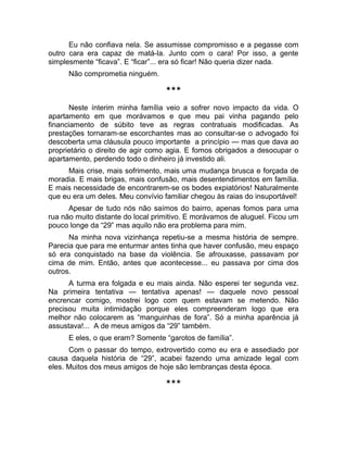 Eu não confiava nela. Se assumisse compromisso e a pegasse com 
outro cara era capaz de matá-la. Junto com o cara! Por isso, a gente 
simplesmente “ficava”. E “ficar”... era só ficar! Não queria dizer nada. 
Não comprometia ninguém. 
*** 
Neste ínterim minha família veio a sofrer novo impacto da vida. O 
apartamento em que morávamos e que meu pai vinha pagando pelo 
financiamento de súbito teve as regras contratuais modificadas. As 
prestações tornaram-se escorchantes mas ao consultar-se o advogado foi 
descoberta uma cláusula pouco importante a princípio — mas que dava ao 
proprietário o direito de agir como agia. E fomos obrigados a desocupar o 
apartamento, perdendo todo o dinheiro já investido ali. 
Mais crise, mais sofrimento, mais uma mudança brusca e forçada de 
moradia. E mais brigas, mais confusão, mais desentendimentos em família. 
E mais necessidade de encontrarem-se os bodes expiatórios! Naturalmente 
que eu era um deles. Meu convívio familiar chegou às raias do insuportável! 
Apesar de tudo nós não saímos do bairro, apenas fomos para uma 
rua não muito distante do local primitivo. E morávamos de aluguel. Ficou um 
pouco longe da “29” mas aquilo não era problema para mim. 
Na minha nova vizinhança repetiu-se a mesma história de sempre. 
Parecia que para me enturmar antes tinha que haver confusão, meu espaço 
só era conquistado na base da violência. Se afrouxasse, passavam por 
cima de mim. Então, antes que acontecesse... eu passava por cima dos 
outros. 
A turma era folgada e eu mais ainda. Não esperei ter segunda vez. 
Na primeira tentativa — tentativa apenas! — daquele novo pessoal 
encrencar comigo, mostrei logo com quem estavam se metendo. Não 
precisou muita intimidação porque eles compreenderam logo que era 
melhor não colocarem as “manguinhas de fora”. Só a minha aparência já 
assustava!... A de meus amigos da “29” também. 
E eles, o que eram? Somente “garotos de família”. 
Com o passar do tempo, extrovertido como eu era e assediado por 
causa daquela história de “29”, acabei fazendo uma amizade legal com 
eles. Muitos dos meus amigos de hoje são lembranças desta época. 
*** 
 