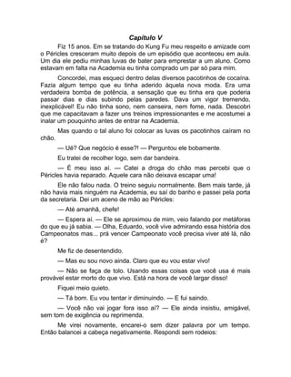 Capítulo V 
Fiz 15 anos. Em se tratando do Kung Fu meu respeito e amizade com 
o Péricles cresceram muito depois de um episódio que aconteceu em aula. 
Um dia ele pediu minhas luvas de bater para emprestar a um aluno. Como 
estavam em falta na Academia eu tinha comprado um par só para mim. 
Concordei, mas esqueci dentro delas diversos pacotinhos de cocaína. 
Fazia algum tempo que eu tinha aderido àquela nova moda. Era uma 
verdadeira bomba de potência, a sensação que eu tinha era que poderia 
passar dias e dias subindo pelas paredes. Dava um vigor tremendo, 
inexplicável! Eu não tinha sono, nem canseira, nem fome, nada. Descobri 
que me capacitavam a fazer uns treinos impressionantes e me acostumei a 
inalar um pouquinho antes de entrar na Academia. 
Mas quando o tal aluno foi colocar as luvas os pacotinhos caíram no 
chão. 
— Ué? Que negócio é esse?! — Perguntou ele bobamente. 
Eu tratei de recolher logo, sem dar bandeira. 
— É meu isso aí. — Catei a droga do chão mas percebi que o 
Péricles havia reparado. Aquele cara não deixava escapar uma! 
Ele não falou nada. O treino seguiu normalmente. Bem mais tarde, já 
não havia mais ninguém na Academia, eu saí do banho e passei pela porta 
da secretaria. Dei um aceno de mão ao Péricles: 
— Até amanhã, chefe! 
— Espera aí. — Ele se aproximou de mim, veio falando por metáforas 
do que eu já sabia. — Olha, Eduardo, você vive admirando essa história dos 
Campeonatos mas... prá vencer Campeonato você precisa viver até lá, não 
é? 
Me fiz de desentendido. 
— Mas eu sou novo ainda. Claro que eu vou estar vivo! 
— Não se faça de tolo. Usando essas coisas que você usa é mais 
provável estar morto do que vivo. Está na hora de você largar disso! 
Fiquei meio quieto. 
— Tá bom. Eu vou tentar ir diminuindo. — E fui saindo. 
— Você não vai jogar fora isso aí? — Ele ainda insistiu, amigável, 
sem tom de exigência ou reprimenda. 
Me virei novamente, encarei-o sem dizer palavra por um tempo. 
Então balancei a cabeça negativamente. Respondi sem rodeios: 
 