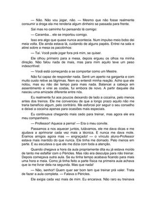 — Não. Não vou jogar, não. — Mesmo que não fosse realmente 
consumir a droga ela me renderia algum dinheiro se passada para frente. 
Saí mas no caminho fui pensando lá comigo: 
— Caramba... ele se importou comigo. 
Isso era algo que quase nunca acontecia. Num impulso meio bobo dei 
meia volta. Ele ainda estava lá, cuidando de alguns papéis. Entrei na sala e 
atirei sobre a mesa os pacotinhos: 
— Taí. Você pode jogar fora prá mim, se quiser. 
Ele olhou primeiro para a mesa, depois ergueu os olhos na minha 
direção. Não falou nada de mais, mas para mim aquilo teve um peso 
indescritível: 
— Você está começando a se comportar como um Mestre. 
Não fui capaz de responder nada. Senti um aperto na garganta e com 
muito custo retive as lágrimas. Nem eu entendi minha reação. Acho que ele 
notou, mas eu não dei tempo para mais nada. Balancei a cabeça em 
assentimento e virei as costas, fui embora de novo. A partir daquele dia 
nasceu uma amizade diferente entre nós. 
Eu realmente fui aos poucos deixando de lado a cocaína, pelo menos 
antes dos treinos. Ele me convenceu de que a longo prazo aquilo não me 
traria benefício algum, pelo contrário. Me esforcei por seguir o seu conselho 
e deixei a cocaína apenas para ocasiões mais especiais. 
Eu continuava chegando mais cedo para treinar, mas agora ele era 
meu companheiro. 
— Professor! Aquece a perna! — Era o meu convite. 
Passamos a nos aquecer juntos, lutávamos, ele me dava dicas e me 
ajudava a aprimorar cada vez mais a técnica. E nunca me dava mole. 
Éramos amigos agora mas — engraçado! — o vínculo aluno-Professor 
estava mais mantido do que nunca. Ele tinha me domado. Pelo menos em 
parte. E eu escutava o que ele me dizia com toda a atenção. 
Quando chegava a hora da aula propriamente dita eu já estava moído 
de tanto me esfalfar com o Péricles. Mas não era desculpa para não treinar. 
Depois começava outra aula. Se eu tinha tempo acabava ficando para mais 
uma hora e meia. Como já tinha feito a parte física na primeira aula achava 
que ia me livrar dela na segunda. Mas que nada! 
— Não, senhor! Quem quer ser bom tem que treinar prá valer. Trata 
de fazer a aula completa. — Falava o Péricles. 
Ele exigia cada vez mais de mim. Eu encarava. Não raro eu treinava 
 