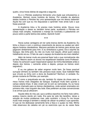 quatro, cinco horas diárias de segunda a segunda. 
Eu e o Péricles acabamos formando uma dupla que entusiasmou a 
Academia. Abriram novos horários de treinos. Por ocasião da abertura 
destes horários o Péricles fez uma apresentação que me deixou babando! 
Aquilo fez com que eu me dispusesse a aprender mais ainda tudo o que 
fosse possível. 
A Academia lotou e foi preciso mais horários ainda. Houve nova 
apresentação e dessa eu também tomei parte, auxiliando o Péricles em 
coisas mais simples, mostrando o manejo do nunchaku e palestrando um 
pouco sobre a parte teórica dos estilos. Aprendi muito! 
*** 
Havia outras vantagens em ter carta branca dentro da Academia. Eu 
tinha a chave e com o contínuo crescimento de alunos eu acabei por abrir 
alguns horários clandestinos. Marcava períodos de treinos para alunos que 
pagavam diretamente para mim. E eu embolsava a grana. Era o espírito da 
Gangue, não tinha jeito. Eu não via muito mal naquilo, afinal quem estava 
trabalhando era eu. O fato de usar o espaço da Academia era mero detalhe! 
Além de treinar muito era possível fazer tudo o que normalmente não 
se faria. Mesmo assim os alunos me respeitavam bastante como Professor. 
Todos me achavam super-responsável apesar da minha liberalidade antes e 
depois dos treinos. ( somente antes e depois, porque os treinos eram 
sagrados!). 
E eu me gabava de saber enganar muito bem. Se fosse possível 
surrupiar dinheiro eu também não pensava duas vezes. Que maldade! Mas 
que vínculo eu tinha com a dona da Academia? Nenhum, é verdade. Eu 
jamais roubaria do Péricles, por exemplo. 
E como a prejudicada era ela, também fiz cópias da chave para os 
meus manos mais chegados da Gangue. Expliquei muito bem quando o 
campo estaria limpo. E eles viviam por lá com as namoradas. Eu os havia 
inclusive chamado para os treinos clandestinos, onde seriam ensinados em 
primeira mão, mas ninguém deu bola. Eles preferiam as lutas convencionais 
e as armas que já utilizavam. 
Aquela idéia do meu pai, que a prática esportiva me faria mais calmo, 
acabou mesmo dando em nada. Era para ter sido tão benéfico, talvez a 
solução de muitos problemas mas, pelo contrário: o Kung Fu me trouxe 
muito mais energia e também o desejo de utilizar na prática o que aprendia. 
Vi que se me dedicasse seriamente teria a faca e o queijo na mão. Minha 
mãe observava de cabelos em pé os exercícios que eu às vezes fazia 
 