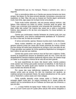 Naturalmente que eu me manquei. Passou o primeiro ano, veio o 
segundo. 
Com a convivência diária eu e Camila aos poucos tornamo-nos bons 
amigos. Na classe. Eu lhe dava sincera atenção, conversava, procurava ser 
respeitoso no falar. Mas não que eu tivesse por Camila algum sentimento 
muito mais forte, algo capaz de me fazer tomar uma atitude. 
Tinha muita mulher sobrando, não era preciso esforço nenhum, não 
faltava. Elas estavam em todos os cantos, correndo atrás da gente. Até 
Thalya, que a princípio tinha parecido uma conquista tão improvável... que 
dizer então das outras? Na maioria das vezes era a velha e conhecida 
história, elas estavam a fim de tirar uma lasquinha. Eu tirava também, se 
desse vontade. 
Camila que continuasse vivendo fantasias de cinema junto com sua 
amiga inseparável, uma menina maldosamente apelidada de “A Estranha”. 
Eu vivia a vida real, do lado de cá da tela! 
E íamos convivendo, apenas. Nossos mundos eram muito diferentes. 
Havia muitos trabalhos em grupo no laboratório, e eu e Camila 
sempre caíamos juntos por causa das iniciais próximas de nossos nomes. 
Ela teve tempo de sobra para acostumar-se comigo e com meu jeito de ser. 
E logo percebeu que apesar de minha aparência deplorável eu conseguia ir 
bem melhor do que ela nas matérias. 
Camila não queria correr nenhum risco de ficar sem o diploma. Então, 
durante as experiências sempre se aboletava perto de mim. Como ela era 
atrapalhadinha! Sempre acabava quebrando alguma coisa. Se voasse longe 
um beker ou uma pipeta a chance de ter sido ela era bem grande. 
As suas experiências às vezes não davam certo. Camila acabava 
vindo xeretar nas minhas para poder escrever os trabalhos. E não ficava só 
nisso. Sempre me pedia ajuda para resolver os exercícios, me trazia as 
suas dúvidas dos deveres de casa. 
Por causa das suas deficiências acabamos nos acostumando a 
estudar juntos para as provas. Eu não me importava em ajudá-la, as 
matérias sempre me pareciam fáceis. Às vezes estudávamos só nós, (junto 
com a “Estranha”), outras vezes com mais colegas. 
Certa ocasião descobri umas coisas sobre a Camila que não 
consegui digerir muito bem. Eu estava morrendo de rir, quase caindo da 
cadeira com os comentários de um Professor de física que nós tínhamos, e 
que era ateu. 
— ...e essa história da Igreja impor “Adão e Eva” é o maior absurdo 
que eu já ouvi! Como que em quase pleno século XXI somos obrigados a 
 