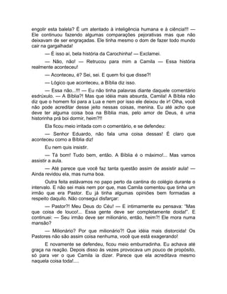 engolir esta balela? É um atentado à inteligência humana e à ciência!!! — 
Ele continuou fazendo algumas comparações pejorativas mas que não 
deixavam de ser engraçadas. Ele tinha mesmo o dom de fazer todo mundo 
cair na gargalhada! 
— É isso aí, bela história da Carochinha! — Exclamei. 
— Não, não! — Retrucou para mim a Camila — Essa história 
realmente aconteceu! 
— Aconteceu, é? Sei, sei. E quem foi que disse?! 
— Lógico que aconteceu, a Bíblia diz isso. 
— Essa não...!!! — Eu não tinha palavras diante daquele comentário 
esdrúxulo. — A Bíblia?! Mas que idéia mais absurda, Camila! A Bíblia não 
diz que o homem foi para a Lua e nem por isso ele deixou de ir! Olha, você 
não pode acreditar desse jeito nessas coisas, menina. Eu até acho que 
deve ter alguma coisa boa na Bíblia mas, pelo amor de Deus, é uma 
historinha prá boi dormir, heim?!! 
Ela ficou meio irritada com o comentário, e se defendeu: 
— Senhor Eduardo, não fala uma coisa dessas! É claro que 
aconteceu como a Bíblia diz! 
Eu nem quis insistir. 
— Tá bom! Tudo bem, então. A Bíblia é o máximo!... Mas vamos 
assistir a aula. 
— Até parece que você faz tanta questão assim de assistir aula! — 
Ainda revidou ela, mas numa boa. 
Outra feita estávamos no papo perto da cantina do colégio durante o 
intervalo. E não sei mais nem por que, mas Camila comentou que tinha um 
irmão que era Pastor. Eu já tinha algumas opiniões bem formadas a 
respeito daquilo. Não consegui disfarçar: 
— Pastor?! Meu Deus do Céu! — E intimamente eu pensava: “Mas 
que coisa de louco!... Essa gente deve ser completamente doida!”. E 
continuei: — Seu irmão deve ser milionário, então, heim?! Ele mora numa 
mansão? 
— Milionário? Por que milionário?! Que idéia mais distorcida! Os 
Pastores não são assim coisa nenhuma, você que está exagerando! 
E novamente se defendeu, ficou meio emburradinha. Eu achava até 
graça na reação. Depois disso às vezes provocava um pouco de propósito, 
só para ver o que Camila ia dizer. Parece que ela acreditava mesmo 
naquela coisa toda!.... 
 