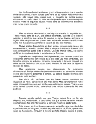Um dia fomos fazer trabalho em grupo e ficou acertado que a reunião 
seria na casa dela. Fiquei curioso para ver o tal do Pastor. Mas ficou só na 
vontade, não houve jeito, quase nem vi ninguém da família porque 
estudamos no porão. Além do mais ele não parecia estar em casa naquele 
horário. Voltei lá algumas poucas vezes para os intermináveis trabalhos 
mas nunca cruzei com ele. 
*** 
Mais ou menos nessa época, na segunda metade do segundo ano, 
Thalya viajou para os EUA. Ela estava adiantada, fazendo já o terceiro 
colegial, e resolveu que antes de concluir o curso deveria aprimorar o 
inglês, além de passear um pouco. Nem sei se ela trancou a matricula ou 
como fez, mas acabou ganhando a viagem do pai, e se mandou. 
Thalya acabou ficando fora um bom tempo, cerca de seis meses. Me 
escreveu de lá, mandou cartões. Mas o tempo e a distância fizeram com 
que perdêssemos quase todo o contato. Quando Thalya voltou, eu estava 
de férias, às portas de iniciar o terceiro ano de Química. 
Logo ela veio me procurar, trouxe presentes, mas tanto eu quanto ela 
estávamos atarefados com nosso dia-a-dia cada vez mais atribulado. Ela 
também retomou os estudos, começou novamente o terceiro colegial em 
outra escola. Trabalhou um pouco como modelo, foi até capa de algumas 
revistas da época. 
Mas acabamos mesmo nos distanciando; foi puramente 
circunstancial. Thalya mudou de apartamento e como eu nem sabia em que 
escola ela estudava, perdemos o contato. Eu estava ocupado demais para 
procurá-la, e ela também. 
Nós ainda não sabíamos que em breve nossos caminhos se 
cruzariam de novo, cerca de um ano mais tarde. Mas para tomar um rumo 
cujas conseqüências nem em sonho nós poderíamos prever. Thalya e eu 
ainda íamos conviver muito. Viveríamos uma história totalmente fora dos 
padrões. 
*** 
Durante aquele período em que Thalya esteve fora, no fim do 
segundo ano, o inevitável... a certa altura tive que admitir para mim mesmo 
que Camila de fato era interessante. E comecei mesmo a gostar dela. 
Este era um sentimento novo para mim até então, algo que não tinha 
experimentado por ninguém. Apesar daquela história de Bíblia, apesar dos 
caras da Faculdade... ninguém é mesmo perfeito. Depois, quanto à Bíblia, 
 