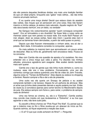 ela não parecia daquelas fanáticas doidas; era mais uma tradição familiar 
do que um ideal próprio. Enquanto aos “gatos” mais velhos... ela não tinha 
mesmo arrumado nenhum. 
E eu queria uma moça direita! Decidi que estava cheio do assédio 
das vadias, das moças que só pensavam em uma coisa. Elas não faziam 
mesmo a minha cabeça, já estava meio saturado. Aquele negócio de “ficar” 
não dava barato nenhum, era um tédio, na verdade! 
Na Gangue nós costumávamos apostar “quem conseguia conquistar 
quem”. Era só brincadeira e era divertido! Se fosse feita a coisa certa as 
meninas caíam que nem peixes na nossa rede. Era muito fácil! Passar um 
mel, elogiar, dizer as coisas certas, fazer elas rirem ( quando elas riem é 
sinal que as barreiras foram derrubadas, a partir daí está quase no ponto). 
Depois que elas ficavam interessadas e vinham atrás, era só dar a 
patada. Bem dada. A brincadeira consistia no conquistar, apenas. 
Os mais safados (a maioria) bem que aproveitavam um pouco antes 
de descartar. Mas eu tinha dó, geralmente nem encostava nelas. Ficava só 
na conversa. 
Mas com Camila não era questão de aposta e fui cauteloso. No meu 
entender era a única moça que valia a pena. Fui discreto nas minhas 
atitudes, procurava agradá-la sem exagerar. Mas acabei dando bandeira 
meio sem querer. 
Camila era o tipo de garota que não tinha muito dinheiro e, como eu 
roubava, esse não era o meu problema. Conversando, uma vez ela 
comentou comigo que estava querendo uma fita de vídeo do John Travolta, 
alguma coisa no “Tempo da Brilhantina”. Dias depois eu estava no shopping 
e lembrei. Resolvi comprar a fita e dei a ela de presente. 
Uma outra vez ela queria um Snoopy de pelúcia e eu acabei 
comprando também o tal boneco. Depois foi um perfume de almíscar. Mas 
aí achei que já tinha dado presentes demais e aquilo poderia me trair. Então 
às vezes eu a convidava apenas para comer lanche no MacDonald's depois 
da aula. Ela estava sempre com fome e, para variar, o problema de sempre: 
nada de dinheiro! 
Uma vez fomos ao cinema, eu, ela e a “Estranha”. Camila aceitou 
meu convite mas insistiu em que levássemos a “Estranha”, e eu tive que 
agüentar a vela, não teve outro jeito. 
Eu escolhi o filme e fomos ver “Pink Floyd The Wall”. Eu pensei que ia 
ser o máximo mas no fim o filme revelou-se um abacaxi do início ao fim. 
Quando saímos, só fiquei esperando a reação das duas: 
— E aí? O que que vocês acharam do filme? — Perguntei. 
 