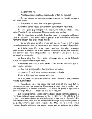 — É... profundo, né? 
— Aquela parte dos martelos marchando, então, foi demais!! 
— É, mas quando os meninos estavam caindo no moedor de carne 
foi melhor ainda! 
— A explosão do muro teve um super-significado... 
Acabamos dando risada e inventamos coisa melhor para fazer. 
Só que aquela paparicação toda, assim, do nada, não fazia o meu 
estilo. Fiquei a fim de tentar algo. Platonismo não era comigo! 
Um dia resolvi dar a cartada. O melhor caminho era apelar sutilmente 
para a “Estranha”. Não tinha nada a perder e se não desse em coisa 
nenhuma também não era o fim do mundo! 
— Se eu falar para a melhor amiga dela que eu “estou a fim”, e pedir 
para ela não contar nada...é exatamente isso que ela vai fazer! - Raciocinei. 
Aí fiz toda a cena. Fui para o colégio cabisbaixo, tristonho, justamente 
para chamar a atenção. Eu nunca estava cabisbaixo, muito pelo contrário, 
era sempre dos mais afoguetados. Mas demorou um pouco até eu 
conseguir o que queria. 
— Pôxa, ninguém nota!... Mais cabisbaixo ainda, vai lá, Eduardo! 
Força! — E até dava risada por dentro. 
Finalmente começou a surtir efeito. Todo mundo percebeu que eu 
estava quieto demais: 
— Que que aconteceu? — Começaram a perguntar. 
— Nada. — E continuava na mesma deprê. — Nada! 
Então a “Estranha” resolveu se aproximar: 
— Pôxa, você não está bem mesmo, heim? Que que houve, não quer 
mesmo dizer nada?? 
— Tudo bem, vai... vou contar prá você, mas só prá você, tá? Eu 
estou mesmo com um problema. Como você é uma pessoa madura, tem 
muita experiência e inspira confiança... — Enchi um pouco o ego dela e 
deixei na expectativa — ...depois da aula eu te falo, OK? 
Ela ficou esperando, séria e lisonjeada por causa da minha escolha. E 
depois da aula saímos os dois para sentar no pátio perto da biblioteca. Era 
gozado para quem olhava, eu não tinha nada a ver com a “Estranha”. Ela 
toda arrumadinha, com a blusa para dentro da calça e sapatinhos pretos, e 
eu particularmente desleixado naquele dia. Meu cabelo escuro estava 
rebelde, desalinhado, mas era assim mesmo que eu gostava. Uma lufada 
 