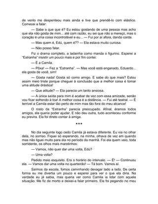 de vento me despenteou mais ainda e tive que prendê-lo com elástico. 
Comecei a falar: 
— Sabe o que que é? Eu estou gostando de uma pessoa mas acho 
que ela não gosta de mim... até com razão, eu sei que não a mereço, mas o 
coração é uma coisa incontrolável e eu... — Fui por aí afora, dando corda. 
— Mas quem é, Edú, quem é?? — Ela estava muito curiosa. 
— Não posso falar. 
Fiz o drama completo, a ladainha como manda o figurino. Esperei a 
“Estranha” insistir um pouco mais e por fim contei: 
— É a Camila. 
— Pôxa! — Fez a “Estranha”. — Mas você está enganado, Eduardo... 
ela gosta de você, sim! 
— Gosta nada! Gosta só como amigo. E sabe do que mais? Estou 
assim meio triste porque cheguei à conclusão que a melhor coisa é tomar 
uma atitude drástica! 
— Que atitude? — Ela parecia um tanto ansiosa. 
— A única saída para mim é acabar de vez com essa amizade, senão 
vou ficar sofrendo à toa! A melhor coisa é a distância. — Fui até teatral. — É 
terrível a Camila estar tão perto de mim mas tão fora do meu alcance! 
O rosto da “Estranha” parecia preocupado. Afinal, éramos todos 
amigos, ela queria poder ajudar. E não deu outra, tudo aconteceu conforme 
eu previra. Ela foi direto contar à amiga. 
*** 
No dia seguinte logo cedo Camila já estava diferente. Eu via no olhar 
dela, no sorriso. Fiquei só esperando, na minha, olhava de vez em quando 
mas não liguei muito para ela no período da manhã. Foi ela quem veio, toda 
sorridente, os olhos mais marotinhos: 
— Vamos, não quer dar uma volta, Edú? 
— Uma volta? 
Pedido meio esquisito. Era o horário do intervalo. — É! — Continuou 
ela. — Vamos dar uma volta no quarteirão! — Tá bom. Vamos aí. 
Saímos da escola, fomos caminhando devagar lado a lado. De certa 
forma eu me divertia um pouco e esperei para ver o que ela diria. Na 
verdade eu já sabia, mas queria ver como Camila ia lidar com aquela 
situação. Me fiz de morto e deixei-a falar primeiro. Ela foi pegando no meu 
 