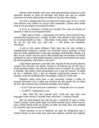 Minhas mãos também não eram nada apresentáveis porque eu vinha 
treinando demais no saco de pancada. Isto fizera com que eu criasse 
enormes e horríveis calos pretos em todos os nós dos meus dedos. 
Fui com a cabeça para fora da janela do ônibus para ver se o vento 
forte deixava meu cabelo um pouco mais assentado. Camila dava risada 
mas eu via que estava um pouquinho tensa. 
E lá fui eu conhecer a família de crentes!!! Em casa de Camila só 
estavam a mãe e a avó naquele horário. 
— Mãe, este é o Edú! — Apresentou-me Camila. Dona Carmem ficou 
visivelmente chocada com o “amigo” da filha, mas tentava a todo custo dar 
um ar descontraído ao rosto. — Boa tarde, muito prazer. Vamos entrando! 
Ah, ah, ah, que bom que você veio... — Ela tentou ser simpática, 
reconheço. 
A avó já não sabia disfarçar. Nem bem deu de cara comigo e 
imediatamente comecei a escutar uns cochichos pouco audíveis. A boca 
dela se mexia rapidamente e tudo que consegui compreender daquilo, por 
alto, foi uns “Jesus” prá cá e prá lá. Mas Camila logo me arrastou e só fiquei 
pensando no que a velha estaria fazendo. Será que se benzendo por causa 
da minha presença, como fazia o meu avô? 
Logo depois apareceu o pai dela. Seu Augusto foi de poucas palavras 
comigo mas procurou ser afável. Camila e eu ficamos por ali até que a 
mesa estivesse posta, mas ela não parecia muito à vontade. Eu, para dizer 
a verdade, não estava muito preocupado com o que iam pensar. Já sabia 
de cor e salteado tudo o que as pessoas costumavam pensar a meu 
respeito, essa era decididamente uma página virada em minha vida. 
Ninguém sabia muito bem o que conversar comigo e então eu 
procurei conversar com a velha que cismava em não querer tirar os olhos 
de mim. Me encarava sem nenhuma discrição. Achei graça. 
— E aí? Tudo em cima com a senhora? — Perguntei com um sorriso. 
— O quê??! - Respondeu a avó. 
— Não, Edú! Ela não entende gíria. Você tem que usar uma 
linguagem mais normal, e também falar mais alto! — Explicou Camila. 
Bati um papo-cabeça com ela até que o macarrão foi para a mesa. 
Todos à postos, achei aquilo legal. Era difícil recordar qual a última vez em 
que a minha família tinha se reunido ao redor da mesa para uma refeição 
em conjunto. Isso nunca acontecia! 
Todos servidos eu já fui bebendo um gole de refrigerante que a 
Camila colocou no meu copo mas, para meu espanto, percebi que ninguém 
 
