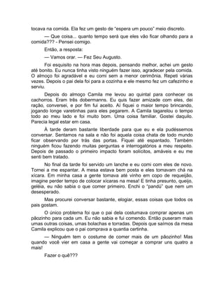 tocava na comida. Ela fez um gesto de “espera um pouco” meio discreto. 
— Que coisa... quanto tempo será que eles vão ficar olhando para a 
comida??? - Pensei comigo. 
Então, a resposta: 
— Vamos orar. — Fez Seu Augusto. 
Foi esquisito na hora mas depois, pensando melhor, achei um gesto 
até bonito. Eu nunca tinha visto ninguém fazer isso, agradecer pela comida. 
O almoço foi agradável e eu comi sem a menor cerimônia. Repeti várias 
vezes. Depois o pai dela foi para a cozinha e ele mesmo fez um cafezinho e 
serviu. 
Depois do almoço Camila me levou ao quintal para conhecer os 
cachorros. Eram três dobermanns. Eu quis fazer amizade com eles, dei 
ração, conversei, e por fim fui aceito. Aí fiquei o maior tempo brincando, 
jogando longe varetinhas para eles pegarem. A Camila tagarelou o tempo 
todo ao meu lado e foi muito bom. Uma coisa familiar. Gostei daquilo. 
Parecia legal estar em casa. 
À tarde deram bastante liberdade para que eu e ela pudéssemos 
conversar. Sentamos na sala e não foi aquela coisa chata de todo mundo 
ficar observando por trás das portas. Fiquei até espantado. Também 
ninguém ficou fazendo muitas perguntas e interrogatórios a meu respeito. 
Depois de passado o primeiro impacto foram solícitos, amáveis e eu me 
senti bem tratado. 
No final da tarde foi servido um lanche e eu comi com eles de novo. 
Tornei a me espantar. A mesa estava bem posta e eles tomavam chá na 
xícara. Em minha casa a gente tomava até vinho em copo de requeijão, 
imagine perder tempo de colocar xícaras na mesa! E tinha presunto, queijo, 
geléia, eu não sabia o que comer primeiro. Enchi o “pandú” que nem um 
desesperado. 
Mas procurei conversar bastante, elogiar, essas coisas que todos os 
pais gostam. 
O único problema foi que o pai dela costumava comprar apenas um 
pãozinho para cada um. Eu não sabia e fui comendo. Então puseram mais 
umas outras coisas, umas bolachas e torradas. Depois que saímos da mesa 
Camila explicou que o pai comprava a quantia certinha. 
— Ninguém tem o costume de comer mais de um pãozinho! Mas 
quando você vier em casa a gente vai começar a comprar uns quatro a 
mais! 
Fazer o quê??? 
 