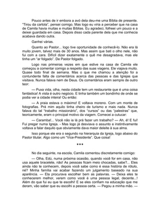 Pouco antes de ir embora a avó dela deu-me uma Bíblia de presente. 
“Tirou da cartola”, pensei comigo. Mas logo eu viria a perceber que na casa 
de Camila havia muitas e muitas Bíblias. Eu agradeci, folheei um pouco e a 
deixei guardada em casa. Depois disso cada parente dela que me conhecia 
acabava dando outra. 
Ganhei várias. 
Quanto ao Pastor... logo tive oportunidade de conhecê-lo. Não era lá 
muito jovem, talvez mais de 30 anos. Mas assim que bati o olho nele, não 
fui com a cara. Difícil dizer exatamente o quê me desagradava, mas ele 
tinha um “ar folgado”. De Pastor folgado. 
Logo nas primeiras vezes em que estive na casa de Camila ele 
começou a comentar comigo a respeito das suas viagens. Ele viajava muito. 
Quase todo final de semana. Mas o que me chamou a atenção foi a 
contundente falta de comentários acerca das pessoas e das Igrejas que 
visitava. Nunca falava nem de Deus. Os comentários eram sempre de outro 
teor: 
— Puxa vida, olha, nesta cidade tem um restaurante que é uma coisa 
fantástica! A vista é outro negócio. E tinha também um bondinho de onde se 
podia ver a cidade inteira! Ou então: 
— A praia estava o máximo! E voltava moreno. Com um monte de 
fotografias. Prá mim aquilo tinha cheiro de turismo e mais nada. Nunca 
falava do tal “trabalho missionário”, dos “cursos” ou das “palestras” que, 
teoricamente, eram o principal motivo da viagem. Comecei a cutucar: 
— Caramba!... Você não ia lá prá fazer um trabalho? — Ah, é! E fui! 
Fui pregar numa Igreja. - Mas logo já desviava o assunto e instintivamente 
voltava a falar daquilo que obviamente dava maior deleite à sua alma. 
Isso porque ele era o segundo na hierarquia da Igreja, logo abaixo do 
Pastor titular. Algo como um “Vice-Presidente”. Que coisa! 
*** 
No dia seguinte, na escola, Camila comentou discretamente comigo: 
— Olha, Edú, numa próxima ocasião, quando você for em casa, não 
usa aquele bracelete, não! As pessoas ficam meio chocadas, sabe?... Eles 
ainda não te conhecem, depois você sabe como é essa história de rótulo, 
né? Minha família vai acabar fazendo um julgamento baseado na sua 
aparência. — Ela procurava escolher bem as palavras. — Deixa eles te 
conhecerem melhor, verem como você é uma pessoa legal, decente...! 
Além do que fui eu que te escolhi! E se eles confiam na educação que me 
deram, vão saber que eu escolhi a pessoa certa. — Pegou a minha mão. — 
 