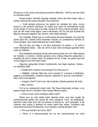 Porque eu vi em você uma pessoa sensível, diferente... fiel! Eu sei que você 
é a pessoa certa! 
Fiquei quieto. Percebi naquele instante como ela tinha dado valor a 
certas nuances de nossa amizade. Ela continuou: 
— Você sempre procurou me ajudar de verdade em tudo, nunca 
buscou o seu próprio interesse. Eu sabia que você me considerava muito 
como amiga. E nunca pisou na bola, sempre foi fiel à nossa amizade. Acho 
que vai ser muito mais agora, como namorado, né? Eu sei que quando faz 
alguma coisa por alguém, faz mesmo, não mede esforços. 
Era verdade. Ainda que eu continuasse de boca fechada, tive que dar 
ponto para ela. Camila havia reparado naquilo: eu considerava demais os 
meus amigos, não media esforços por causa deles. 
Ela me deu um beijo e um leve empurrão no ombro: — E você é 
muito inteligente! Sabe... não sei como é que você consegue guardar tanta 
coisa na cabeça! 
Nos trabalhos escolares ela já costumava grudar em mim. Mas depois 
de iniciado o namoro, Camila parecia uma criança fazendo perguntas a 
respeito de tudo à nossa volta. Eu gostava de ler, é fato, ao passo que ela 
nunca pegava num livro para nada. 
Algumas perguntas tinham fundamento, era legal explicar. Outras... 
um desastre total! 
— Estrela tem mesmo cinco pontas? Eu tinha que rir: 
— Nãããão, Camila! Não tem cinco pontas! E a levava à biblioteca, 
pegava a enciclopédia, mostrava figuras, explicava o que era uma estrela. - 
Até o sol é uma estrela! 
— Imagine, Edú! O sol é sol, não é estrela. Estrela aparece de noite. 
—Não, Camila... 
E lá ia eu explicando sobre tudo. Ela ficava fascinada comigo, e eu 
estava longe de ser o Einstein. Bem longe! Mesmo assim... 
— Como é que você consegue saber tudo?! 
Óbvio que eu não sabia tudo! Apenas tinha uma boa noção de 
conhecimentos gerais por causa do meu saudável “vício” de bibliotecas. 
Aprendi muita coisa que não se ensina na escola ou, se é ensinado, é de 
maneira sem graça e tediosa na maior parte das vezes. Confesso que 
raramente tive bons Professores. Com certeza, Camila também não! 
— Por que existem as cores, Edú? 
— Pôxa, é a decomposição da luz em comprimentos de onda 
 