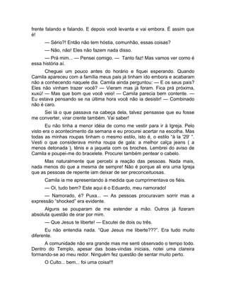 frente falando e falando. E depois você levanta e vai embora. É assim que 
é! 
— Sério?! Então não tem hóstia, comunhão, essas coisas? 
— Não, não! Eles não fazem nada disso. 
— Prá mim... — Pensei comigo. — Tanto faz! Mas vamos ver como é 
essa história aí. 
Cheguei um pouco antes do horário e fiquei esperando. Quando 
Camila apareceu com a família meus pais já tinham ido embora e acabaram 
não a conhecendo naquele dia. Camila ainda perguntou: — E os seus pais? 
Eles não vinham trazer você? — Vieram mas já foram. Fica prá próxima, 
xuxú! — Mas que bom que você veio! — Camila parecia bem contente. — 
Eu estava pensando se na última hora você não ia desistir! — Combinado 
não é caro. 
Sei lá o que passava na cabeça dela, talvez pensasse que eu fosse 
me converter, virar crente também. Vai saber! 
Eu não tinha a menor idéia de como me vestir para ir à Igreja. Pelo 
visto era o acontecimento da semana e eu procurei acertar na escolha. Mas 
todas as minhas roupas tinham o mesmo estilo, isto é, o estilo “à la '29' “. 
Vesti o que considerava minha roupa de gala: a melhor calça jeans ( a 
menos detonada ), tênis e a jaqueta com os broches. Lembrei do aviso de 
Camila e poupei-me do bracelete. Procurei também pentear o cabelo. 
Mas naturalmente que percebi a reação das pessoas. Nada mais, 
nada menos do que a mesma de sempre! Não é porque ali era uma Igreja 
que as pessoas de repente iam deixar de ser preconceituosas. 
Camila ia me apresentando à medida que cumprimentava os fiéis. 
— Oi, tudo bem? Este aqui é o Eduardo, meu namorado! 
— Namorado, é? Puxa... — As pessoas procuravam sorrir mas a 
expressão “shocked” era evidente. 
Alguns se pouparam de me estender a mão. Outros já fizeram 
absoluta questão de orar por mim. 
— Que Jesus te liberte! — Escutei de dois ou três. 
Eu não entendia nada. “Que Jesus me liberte???”. Era tudo muito 
diferente. 
A comunidade não era grande mas me senti observado o tempo todo. 
Dentro do Templo, apesar das boas-vindas iniciais, notei uma clareira 
formando-se ao meu redor. Ninguém fez questão de sentar muito perto. 
O Culto... bem... foi uma coisa!!! 
 