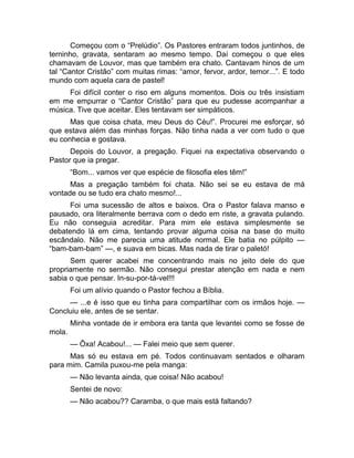 Começou com o “Prelúdio”. Os Pastores entraram todos juntinhos, de 
terninho, gravata, sentaram ao mesmo tempo. Daí começou o que eles 
chamavam de Louvor, mas que também era chato. Cantavam hinos de um 
tal “Cantor Cristão” com muitas rimas: “amor, fervor, ardor, temor...”. E todo 
mundo com aquela cara de pastel! 
Foi difícil conter o riso em alguns momentos. Dois ou três insistiam 
em me empurrar o “Cantor Cristão” para que eu pudesse acompanhar a 
música. Tive que aceitar. Eles tentavam ser simpáticos. 
Mas que coisa chata, meu Deus do Céu!”. Procurei me esforçar, só 
que estava além das minhas forças. Não tinha nada a ver com tudo o que 
eu conhecia e gostava. 
Depois do Louvor, a pregação. Fiquei na expectativa observando o 
Pastor que ia pregar. 
“Bom... vamos ver que espécie de filosofia eles têm!” 
Mas a pregação também foi chata. Não sei se eu estava de má 
vontade ou se tudo era chato mesmo!... 
Foi uma sucessão de altos e baixos. Ora o Pastor falava manso e 
pausado, ora literalmente berrava com o dedo em riste, a gravata pulando. 
Eu não conseguia acreditar. Para mim ele estava simplesmente se 
debatendo lá em cima, tentando provar alguma coisa na base do muito 
escândalo. Não me parecia uma atitude normal. Ele batia no púlpito — 
“bam-bam-bam” —, e suava em bicas. Mas nada de tirar o paletó! 
Sem querer acabei me concentrando mais no jeito dele do que 
propriamente no sermão. Não consegui prestar atenção em nada e nem 
sabia o que pensar. In-su-por-tá-vel!!! 
Foi um alívio quando o Pastor fechou a Bíblia. 
— ...e é isso que eu tinha para compartilhar com os irmãos hoje. — 
Concluiu ele, antes de se sentar. 
Minha vontade de ir embora era tanta que levantei como se fosse de 
mola. 
— Ôxa! Acabou!... — Falei meio que sem querer. 
Mas só eu estava em pé. Todos continuavam sentados e olharam 
para mim. Camila puxou-me pela manga: 
— Não levanta ainda, que coisa! Não acabou! 
Sentei de novo: 
— Não acabou?? Caramba, o que mais está faltando? 
 