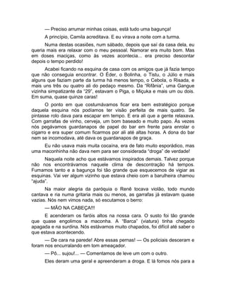 — Preciso arrumar minhas coisas, está tudo uma bagunça! 
A princípio, Camila acreditava. E eu virava a noite com a turma. 
Numa destas ocasiões, num sábado, depois que saí da casa dela, eu 
queria mais era relaxar com o meu pessoal. Namorar era muito bom. Mas 
em doses maciças, como às vezes acontecia... era preciso descontar 
depois o tempo perdido! 
Acabei ficando na esquina de casa com os amigos que já fazia tempo 
que não conseguia encontrar. O Éder, o Bolinha, o Tistu, o Júlio e mais 
alguns que faziam parte da turma há menos tempo, o Cebola, o Risada, e 
mais uns três ou quatro ali do pedaço mesmo. Da “Rifânia”, uma Gangue 
vizinha simpatizante da “29”, estavam o Piga, o Miçuka e mais um ou dois. 
Em suma, quase quinze caras! 
O ponto em que costumávamos ficar era bem estratégico porque 
daquela esquina nós podíamos ter visão perfeita de mais quatro. Se 
pintasse rolo dava para escapar em tempo. E era ali que a gente relaxava. 
Com garrafas de vinho, cerveja, um bom baseado e muito papo. Às vezes 
nós pegávamos guardanapos de papel do bar em frente para enrolar o 
cigarro e era super comum ficarmos por ali até altas horas. A dona do bar 
nem se incomodava, até dava os guardanapos de graça. 
Eu não usava mais muita cocaína, era de fato muito esporádico, mas 
uma maconhinha não dava nem para ser considerada “droga” de verdade! 
Naquela noite acho que estávamos inspirados demais. Talvez porque 
não nos encontrávamos naquele clima de descontração há tempos. 
Fumamos tanto e a bagunça foi tão grande que esquecemos de vigiar as 
esquinas. Vai ver algum vizinho que estava cheio com a barulheira chamou 
“ajuda”. 
Na maior alegria da paróquia o Renê tocava violão, todo mundo 
cantava e ria numa gritaria mais ou menos, as garrafas já estavam quase 
vazias. Nós nem vimos nada, só escutamos o berro: 
— MÃO NA CABEÇA!!! 
E acenderam os faróis altos na nossa cara. O susto foi tão grande 
que quase engolimos a maconha. A “Barca” (viatura) tinha chegado 
apagada e na surdina. Nós estávamos muito chapados, foi difícil até saber o 
que estava acontecendo. 
— De cara na parede! Abre essas pernas! — Os policiais desceram e 
foram nos encurralando em tom ameaçador. 
— Pô... sujou!... — Comentamos de leve um com o outro. 
Eles deram uma geral e apreenderam a droga. E lá fomos nós para a 
 