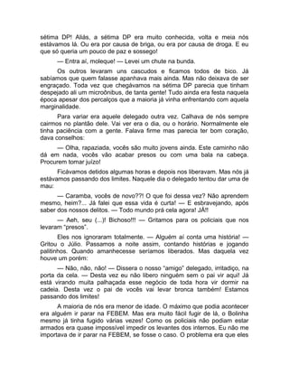 sétima DP! Aliás, a sétima DP era muito conhecida, volta e meia nós 
estávamos lá. Ou era por causa de briga, ou era por causa de droga. E eu 
que só queria um pouco de paz e sossego! 
— Entra aí, moleque! — Levei um chute na bunda. 
Os outros levaram uns cascudos e ficamos todos de bico. Já 
sabíamos que quem falasse apanhava mais ainda. Mas não deixava de ser 
engraçado. Toda vez que chegávamos na sétima DP parecia que tinham 
despejado ali um microônibus, de tanta gente! Tudo ainda era festa naquela 
época apesar dos percalços que a maioria já vinha enfrentando com aquela 
marginalidade. 
Para variar era aquele delegado outra vez. Calhava de nós sempre 
cairmos no plantão dele. Vai ver era o dia, ou o horário. Normalmente ele 
tinha paciência com a gente. Falava firme mas parecia ter bom coração, 
dava conselhos: 
— Olha, rapaziada, vocês são muito jovens ainda. Este caminho não 
dá em nada, vocês vão acabar presos ou com uma bala na cabeça. 
Procurem tomar juízo! 
Ficávamos detidos algumas horas e depois nos liberavam. Mas nós já 
estávamos passando dos limites. Naquele dia o delegado tentou dar uma de 
mau: 
— Caramba, vocês de novo??! O que foi dessa vez? Não aprendem 
mesmo, heim?... Já falei que essa vida é curta! — E esbravejando, após 
saber dos nossos delitos. — Todo mundo prá cela agora! JÁ!! 
— Aeh, seu (...)! Bichoso!!! — Gritamos para os policiais que nos 
levaram “presos”. 
Eles nos ignoraram totalmente. — Alguém aí conta uma história! — 
Gritou o Júlio. Passamos a noite assim, contando histórias e jogando 
palitinhos. Quando amanhecesse seríamos liberados. Mas daquela vez 
houve um porém: 
— Não, não, não! — Dissera o nosso “amigo” delegado, irritadiço, na 
porta da cela. — Desta vez eu não libero ninguém sem o pai vir aqui! Já 
está virando muita palhaçada esse negócio de toda hora vir dormir na 
cadeia. Desta vez o pai de vocês vai levar bronca também! Estamos 
passando dos limites! 
A maioria de nós era menor de idade. O máximo que podia acontecer 
era alguém ir parar na FEBEM. Mas era muito fácil fugir de lá, o Bolinha 
mesmo já tinha fugido várias vezes! Como os policiais não podiam estar 
armados era quase impossível impedir os levantes dos internos. Eu não me 
importava de ir parar na FEBEM, se fosse o caso. O problema era que eles 
 
