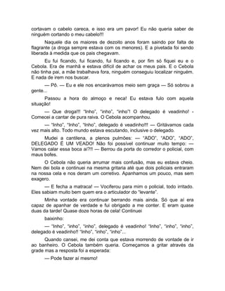 cortavam o cabelo careca, e isso era um pavor! Eu não queria saber de 
ninguém cortando o meu cabelo!!! 
Naquele dia os maiores de dezoito anos foram saindo por falta de 
flagrante (a droga sempre estava com os menores). E a pivetada foi sendo 
liberada à medida que os pais chegavam. 
Eu fui ficando, fui ficando, fui ficando e, por fim só fiquei eu e o 
Cebola. Era de manhã e estava difícil de achar os meus pais. E o Cebola 
não tinha pai, a mãe trabalhava fora, ninguém conseguiu localizar ninguém. 
E nada de irem nos buscar. 
— Pô. — Eu e ele nos encarávamos meio sem graça — Só sobrou a 
gente... 
Passou a hora do almoço e neca! Eu estava fulo com aquela 
situação! 
— Que droga!!! “Inho”, “inho”, “inho”! O delegado é veadinho! - 
Comecei a cantar de pura raiva. O Cebola acompanhou. 
— “Inho”, “Inho”, “Inho”, delegado é veadinho!!! — Gritávamos cada 
vez mais alto. Todo mundo estava escutando, inclusive o delegado. 
Mudei a cantilena, a plenos pulmões: — “ADO”, “ADO”, “ADO”, 
DELEGADO É UM VEADO! Não foi possível continuar muito tempo: — 
Vamos calar essa boca aí?!! — Berrou da porta do corredor o policial, com 
maus bofes. 
O Cebola não queria arrumar mais confusão, mas eu estava cheio. 
Nem dei bola e continuei na mesma gritaria até que dois policiais entraram 
na nossa cela e nos deram um corretivo. Apanhamos um pouco, mas sem 
exagero. 
— E fecha a matraca! — Vociferou para mim o policial, todo irritado. 
Eles sabiam muito bem quem era o articulador do “levante”. 
Minha vontade era continuar berrando mais ainda. Só que aí era 
capaz de apanhar de verdade e fui obrigado a me conter. E eram quase 
duas da tarde! Quase doze horas de cela! Continuei 
baixinho: 
— “Inho”, “inho”, “inho”, delegado é veadinho! “Inho”, “inho”, “inho”, 
delegado é veadinho!! “Inho”, “inho”, “inho”... 
Quando cansei, me dei conta que estava morrendo de vontade de ir 
ao banheiro. O Cebola também queria. Começamos a gritar através da 
grade mas a resposta foi a esperada: 
— Pode fazer aí mesmo! 
 