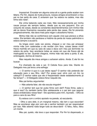 Impossível. Encostar em alguma coisa ali e a gente podia acabar com 
tétano. Por fim, depois de muita procura, nossos amigos encontraram o meu 
pai no bar perto de casa. E avisaram que “eu estava na cadeia, mas não 
tinha sido nada”. 
Ele vinha bebendo cada vez mais. Não necessariamente por minha 
causa porque ele sempre bebeu, desde que eu era pequeno. Era um 
conjunto de coisas, desde os constantes desentendimentos com minha mãe 
até os danos financeiros causados pela perda das casas. Ele foi piorando 
progressivamente, não dava mais para negar o alcoolismo franco. 
Minha mãe não se conformava com aquele vício que piorava a olhos 
vistos. Ela também não perdoava a história da perda do nosso patrimônio e 
estava sempre a acusá-lo. 
As brigas eram cada vez piores, cheguei a ver meu pai ameaçar 
minha mãe com cadeiradas e ela revidar com faca, coisas desse nível! 
Havia manhãs em que eu saía de casa e dava com meu pai dormindo na 
soleira da porta. Isso acontecia todas as vezes em que ele ficava até de 
madrugada no bar. Quando chegava, minha mãe não abria a porta. E ele, 
embriagado, dormia ali mesmo. 
Mas naquele dia meus amigos o acharam sóbrio. Ainda. E ele foi me 
buscar. 
Fui chamado da cela e saí. O Cebola ficou para trás. Diante do 
Delegado meu pai levou uma esfrega: 
— O senhor é que é o pai deste rapaz? O senhor não pretende dar 
educação para o seu filho, não? Por acaso quer vê-lo com um tiro na 
cabeça?! O senhor sabia que ele é freqüentador deste estabelecimento já 
faz tempo? — O Delegado estava feroz naquele dia. 
Meu pai tentou argumentar: 
— Não adianta falar, ele não escuta ninguém! 
— O senhor tem que ter pulso firme com ele!!! Pulso firme, sabe o 
que é isso? Eu também tenho filho adolescente e o pai tem que segurar 
esses endiabrados nessa fase! - Ele apontava para mim, injuriado. - Olha só 
para a cara do seu filho! 
Eu estava com o ombro apoiado na parede, só escutando. 
- Olha a cara dele, é um marginal mesmo, não tem o que esconder! 
Mas se acontecer algo pior com ele o senhor também vai ser responsável 
por isso. Não adianta nada largar tudo ao deus-dará! - E falou, falou, falou 
um monte. 
Meu pai, quieto, não teve o que responder. Por fim fui dispensado, e 
 