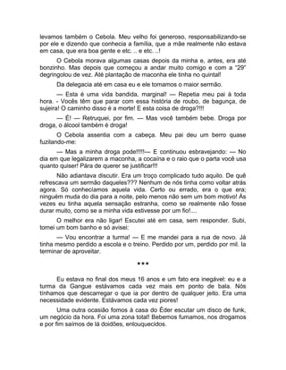 levamos também o Cebola. Meu velho foi generoso, responsabilizando-se 
por ele e dizendo que conhecia a família, que a mãe realmente não estava 
em casa, que era boa gente e etc. .. e etc. ..! 
O Cebola morava algumas casas depois da minha e, antes, era até 
bonzinho. Mas depois que começou a andar muito comigo e com a “29” 
degringolou de vez. Até plantação de maconha ele tinha no quintal! 
Da delegacia até em casa eu e ele tomamos o maior sermão. 
— Esta é uma vida bandida, marginal! — Repetia meu pai à toda 
hora. - Vocês têm que parar com essa história de roubo, de bagunça, de 
sujeira! O caminho disso é a morte! E esta coisa de droga?!!! 
— É! — Retruquei, por fim. — Mas você também bebe. Droga por 
droga, o álcool também é droga! 
O Cebola assentia com a cabeça. Meu pai deu um berro quase 
fuzilando-me: 
— Mas a minha droga pode!!!!!— E continuou esbravejando: — No 
dia em que legalizarem a maconha, a cocaína e o raio que o parta você usa 
quanto quiser! Pára de querer se justificar!!! 
Não adiantava discutir. Era um troço complicado tudo aquilo. De quê 
refrescava um sermão daqueles??? Nenhum de nós tinha como voltar atrás 
agora. Só conhecíamos aquela vida. Certo ou errado, era o que era; 
ninguém muda do dia para a noite, pelo menos não sem um bom motivo! Às 
vezes eu tinha aquela sensação estranha, como se realmente não fosse 
durar muito, como se a minha vida estivesse por um fio!.... 
O melhor era não ligar! Escutei até em casa, sem responder. Subi, 
tomei um bom banho e só avisei: 
— Vou encontrar a turma! — E me mandei para a rua de novo. Já 
tinha mesmo perdido a escola e o treino. Perdido por um, perdido por mil. Ia 
terminar de aproveitar. 
*** 
Eu estava no final dos meus 16 anos e um fato era inegável: eu e a 
turma da Gangue estávamos cada vez mais em ponto de bala. Nós 
tínhamos que descarregar o que ia por dentro de qualquer jeito. Era uma 
necessidade evidente. Estávamos cada vez piores! 
Uma outra ocasião fomos à casa do Éder escutar um disco de funk, 
um negócio da hora. Foi uma zona total! Bebemos fumamos, nos drogamos 
e por fim saímos de lá doidões, enlouquecidos. 
 