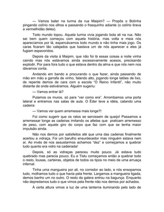 — Vamos bater na turma da rua Maipim? — Propôs o Bolinha 
pingando colírio nos olhos e passando o frasquinho adiante (o colírio tirava 
a vermelhidão deles). 
Todo mundo topou. Aquela turma vivia jogando bola ali na rua. Não 
sei bem quem começou com aquela história, mas volta e meia nós 
aparecíamos por lá, espancávamos todo mundo e não tinha mais jogo. Os 
caras ficaram tão calejados que bastava um de nós aparecer e eles já 
fugiam espavoridos. 
Depois da visita à Maipim, que não foi lá essas coisas a noite vinha 
caindo mas nós estávamos ainda excessivamente acesos, precisando 
explodir. Por para fora tudo o que estava dentro da alma e que nós nem nos 
dávamos conta. 
Andando em bando e procurando o que fazer, ainda passando de 
mão em mão a garrafa de vinho, falando alto, jogando longe latões de lixo, 
de repente demos de cara com a escola “O Reino Infantil”, não muito 
distante de onde estivéramos. Alguém sugeriu: 
— Vamos entrar lá? 
Pulamos os muros, só para “ver como era”. Arrombamos uma porta 
lateral e entramos nas salas de aula. O Éder teve a idéia, catando uma 
cadeira: 
— Vamos ver quem arremessa mais longe?! 
Foi como sugerir que os ratos se servissem de queijo! Passamos a 
arremessar longe as cadeiras imitando os atletas que praticam arremesso 
de peso, com aquele giro do corpo que faz com que se tenha maior 
impulsão ainda. 
Não nos demos por satisfeitos até que uma das cadeiras finalmente 
acertou a vidraça. Foi um barulho ensurdecedor mas ninguém estava nem 
aí. Ao invés de nos assustarmos achamos “dez” e começamos a quebrar 
tudo quanto era vidro na cadeirada! 
Depois, só as vidraças pareceu muito pouco. Já estava tudo 
quebrado mas parecia pouco. Eu e Tistu começamos então a quebrar todo 
o resto, lousas, carteiras, objetos de todos os tipos no meio de uma arruaça 
infernal. 
Tinha uma mangueira por ali, no corredor ao lado, e nós ensopamos 
tudo, molhamos tudo o que havia pela frente. Largamos a mangueira ligada, 
demos banho um no outro. O resto da galera entrou na bagunça. Enquanto 
não depredamos tudo o que vimos pela frente não nos demos por achados. 
À certa altura vimos a luz de uma lanterna iluminando pelo lado de 
 