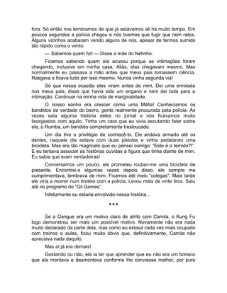 fora. Só então nos lembramos de que já estávamos ali há muito tempo. Em 
poucos segundos a polícia chegou e nós tivemos que fugir que nem ratos. 
Alguns vizinhos acabaram vendo alguns de nós, apesar de termos sumido 
tão rápido como o vento. 
— Sabemos quem foi! — Disse a mãe do Netinho. 
Ficamos sabendo quem ela acusou porque as intimações foram 
chegando, inclusive em minha casa. Aliás, elas chegavam mesmo. Mas 
normalmente eu passava a mão antes que meus pais tomassem ciência. 
Rasgava e ficava tudo por isso mesmo. Nunca vinha segunda via! 
Só que nessa ocasião eles viram antes de mim. Dei uma enrolada 
nos meus pais, disse que havia sido um engano e nem dei bola para a 
intimação. Continuei na minha vida de marginalidade. 
O nosso sonho era crescer como uma Máfia! Conhecíamos os 
bandidos de verdade do bairro, gente realmente procurada pela polícia. Às 
vezes saía alguma história deles no jornal e nós ficávamos muito 
lisonjeados com aquilo. Tinha um cara que eu vivia escutando falar sobre 
ele, o Rumba, um bandido completamente tresloucado. 
Um dia tive o privilégio de conhecê-lo. Ele andava armado até os 
dentes, naquele dia estava com duas pistolas e vinha pedalando uma 
bicicleta. Mas era tão magricelo que eu pensei comigo: “Este é o temido?!”. 
E eu tentava associar as histórias ouvidas à figura que tinha diante de mim. 
Eu sabia que eram verdadeiras! 
Conversamos um pouco, ele prometeu roubar-me uma bicicleta de 
presente. Encontrei-o algumas vezes depois disso, ele sempre me 
cumprimentava, lembrava de mim. Ficamos até meio “colegas”. Mais tarde 
ele viria a morrer num tiroteio com a polícia. Levou mais de vinte tiros. Saiu 
até no programo do “Gil Gomes”. 
Infelizmente eu estaria envolvido nessa história... 
*** 
Se a Gangue era um motivo claro de atrito com Camila, o Kung Fu 
logo demonstrou ser mais um possível motivo. Novamente não era nada 
muito declarado da parte dela, mas como eu estava cada vez mais ocupado 
com treinos e aulas, ficou muito óbvio que, definitivamente, Camila não 
apreciava nada daquilo. 
Mas aí já era demais! 
Gostando ou não, ela ia ter que aprender que eu não era um boneco 
que ela montava e desmontava conforme lhe conviesse melhor, por puro 
 