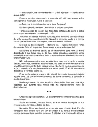 — Olha aqui! Olha só o fantasma! — Gritei injuriado. — Venha socar 
a cara dela! 
Ficamos os dois amassando a cara da lulú até que nossas mãos 
começaram a machucar. Achei a solução: 
— Beto, vai lá embaixo e traz uma faca. De ponta! 
Eu havia perdido o medo. Destruímos a lulú por completo. 
Tanto a cabeça de isopor, que ficou toda esfaqueada, como a pobre 
peruca que terminou em pedaços pelo chão. 
Juntamos os restos mortais num pequeno montinho que foi enfiado 
de volta no armário sorrateiramente. Ninguém percebeu nada e a bronca 
sobrou para minha mãe, dias depois. Meu avô estava histérico: 
É o que eu digo sempre!!! — Berrava ele. — Estes demônios! Filhos 
de satanás! Olha só o que eles fizeram com a peruca de sua mãe! 
Esta parte da história deixou de ter importância para mim. A minha 
descoberta é que tinha valor e, de fato, estes episódios acabaram sendo 
uma espécie de marco na minha vida: o trem-fantasma e o confronto com a 
“monstruosa” lulú. 
Não sei como explicar mas eu não tinha mais medo de tudo aquilo. 
Escuro, monstros, fantasias assombradas. No caso do trem-fantasma usei 
uma lógica inconsciente: tudo estava bem e não havia motivo para medo se 
após o passeio nós simplesmente íamos tomar picolé. E a lulú...eu mesmo 
descobrira a verdade sobre ela. 
E na minha cabeça, mesmo tão infantil, inconscientemente introjetei 
aquela idéia...de que se o desconhecido se torna conhecido e palpável, o 
medo desvanece. 
Havia algo dentro de mim, eu ainda não o sabia. Mas era uma força 
poderosa que durante toda minha vida iria impulsionar-me rumo ao 
desconhecido. 
*** 
Chegou a época das férias. Os dias tornaram-se melhores ainda para 
os pequenos. 
Subia em árvores, roubava frutas, eu e os outros moleques da rua 
inventávamos novidades todos os dias. 
Naquelas férias eu destruí as rodas do meu primeiro kart. Eu não 
conseguia ficar quieto. Era um kart de pedal e eu levava encarapitados 
comigo tantos amigos quantos pudesse. O objetivo era vir rodando à toda e 
 