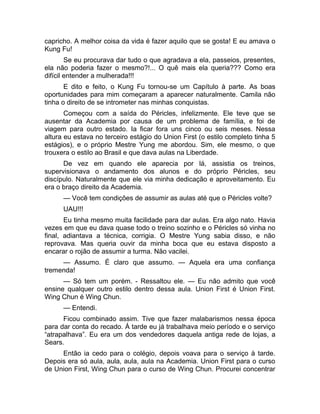 capricho. A melhor coisa da vida é fazer aquilo que se gosta! E eu amava o 
Kung Fu! 
Se eu procurava dar tudo o que agradava a ela, passeios, presentes, 
ela não poderia fazer o mesmo?!... O quê mais ela queria??? Como era 
difícil entender a mulherada!!! 
E dito e feito, o Kung Fu tornou-se um Capítulo à parte. As boas 
oportunidades para mim começaram a aparecer naturalmente. Camila não 
tinha o direito de se intrometer nas minhas conquistas. 
Começou com a saída do Péricles, infelizmente. Ele teve que se 
ausentar da Academia por causa de um problema de família, e foi de 
viagem para outro estado. Ia ficar fora uns cinco ou seis meses. Nessa 
altura eu estava no terceiro estágio do Union First (o estilo completo tinha 5 
estágios), e o próprio Mestre Yung me abordou. Sim, ele mesmo, o que 
trouxera o estilo ao Brasil e que dava aulas na Liberdade. 
De vez em quando ele aparecia por lá, assistia os treinos, 
supervisionava o andamento dos alunos e do próprio Péricles, seu 
discípulo. Naturalmente que ele via minha dedicação e aproveitamento. Eu 
era o braço direito da Academia. 
— Você tem condições de assumir as aulas até que o Péricles volte? 
UAU!!! 
Eu tinha mesmo muita facilidade para dar aulas. Era algo nato. Havia 
vezes em que eu dava quase todo o treino sozinho e o Péricles só vinha no 
final, adiantava a técnica, corrigia. O Mestre Yung sabia disso, e não 
reprovava. Mas queria ouvir da minha boca que eu estava disposto a 
encarar o rojão de assumir a turma. Não vacilei. 
— Assumo. É claro que assumo. — Aquela era uma confiança 
tremenda! 
— Só tem um porém. - Ressaltou ele. — Eu não admito que você 
ensine qualquer outro estilo dentro dessa aula. Union First é Union First. 
Wing Chun é Wing Chun. 
— Entendi. 
Ficou combinado assim. Tive que fazer malabarismos nessa época 
para dar conta do recado. À tarde eu já trabalhava meio período e o serviço 
“atrapalhava”. Eu era um dos vendedores daquela antiga rede de lojas, a 
Sears. 
Então ia cedo para o colégio, depois voava para o serviço à tarde. 
Depois era só aula, aula, aula, aula na Academia. Union First para o curso 
de Union First, Wing Chun para o curso de Wing Chun. Procurei concentrar 
 