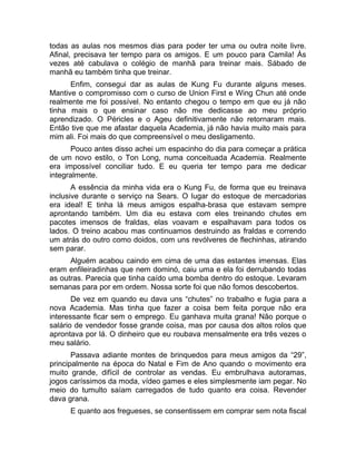 todas as aulas nos mesmos dias para poder ter uma ou outra noite livre. 
Afinal, precisava ter tempo para os amigos. E um pouco para Camila! Às 
vezes até cabulava o colégio de manhã para treinar mais. Sábado de 
manhã eu também tinha que treinar. 
Enfim, consegui dar as aulas de Kung Fu durante alguns meses. 
Mantive o compromisso com o curso de Union First e Wing Chun até onde 
realmente me foi possível. No entanto chegou o tempo em que eu já não 
tinha mais o que ensinar caso não me dedicasse ao meu próprio 
aprendizado. O Péricles e o Ageu definitivamente não retornaram mais. 
Então tive que me afastar daquela Academia, já não havia muito mais para 
mim ali. Foi mais do que compreensível o meu desligamento. 
Pouco antes disso achei um espacinho do dia para começar a prática 
de um novo estilo, o Ton Long, numa conceituada Academia. Realmente 
era impossível conciliar tudo. E eu queria ter tempo para me dedicar 
integralmente. 
A essência da minha vida era o Kung Fu, de forma que eu treinava 
inclusive durante o serviço na Sears. O lugar do estoque de mercadorias 
era ideal! E tinha lá meus amigos espalha-brasa que estavam sempre 
aprontando também. Um dia eu estava com eles treinando chutes em 
pacotes imensos de fraldas, elas voavam e espalhavam para todos os 
lados. O treino acabou mas continuamos destruindo as fraldas e correndo 
um atrás do outro como doidos, com uns revólveres de flechinhas, atirando 
sem parar. 
Alguém acabou caindo em cima de uma das estantes imensas. Elas 
eram enfileiradinhas que nem dominó, caiu uma e ela foi derrubando todas 
as outras. Parecia que tinha caído uma bomba dentro do estoque. Levaram 
semanas para por em ordem. Nossa sorte foi que não fomos descobertos. 
De vez em quando eu dava uns “chutes” no trabalho e fugia para a 
nova Academia. Mas tinha que fazer a coisa bem feita porque não era 
interessante ficar sem o emprego. Eu ganhava muita grana! Não porque o 
salário de vendedor fosse grande coisa, mas por causa dos altos rolos que 
aprontava por lá. O dinheiro que eu roubava mensalmente era três vezes o 
meu salário. 
Passava adiante montes de brinquedos para meus amigos da “29”, 
principalmente na época do Natal e Fim de Ano quando o movimento era 
muito grande, difícil de controlar as vendas. Eu embrulhava autoramas, 
jogos caríssimos da moda, vídeo games e eles simplesmente iam pegar. No 
meio do tumulto saíam carregados de tudo quanto era coisa. Revender 
dava grana. 
E quanto aos fregueses, se consentissem em comprar sem nota fiscal 
 