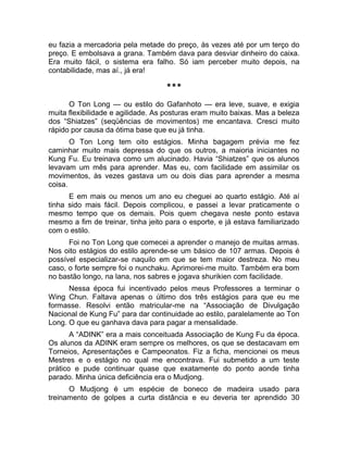 eu fazia a mercadoria pela metade do preço, às vezes até por um terço do 
preço. E embolsava a grana. Também dava para desviar dinheiro do caixa. 
Era muito fácil, o sistema era falho. Só iam perceber muito depois, na 
contabilidade, mas aí., já era! 
*** 
O Ton Long — ou estilo do Gafanhoto — era leve, suave, e exigia 
muita flexibilidade e agilidade. As posturas eram muito baixas. Mas a beleza 
dos “Shiatzes” (seqüências de movimentos) me encantava. Cresci muito 
rápido por causa da ótima base que eu já tinha. 
O Ton Long tem oito estágios. Minha bagagem prévia me fez 
caminhar muito mais depressa do que os outros, a maioria iniciantes no 
Kung Fu. Eu treinava como um alucinado. Havia “Shiatzes” que os alunos 
levavam um mês para aprender. Mas eu, com facilidade em assimilar os 
movimentos, às vezes gastava um ou dois dias para aprender a mesma 
coisa. 
E em mais ou menos um ano eu cheguei ao quarto estágio. Até aí 
tinha sido mais fácil. Depois complicou, e passei a levar praticamente o 
mesmo tempo que os demais. Pois quem chegava neste ponto estava 
mesmo a fim de treinar, tinha jeito para o esporte, e já estava familiarizado 
com o estilo. 
Foi no Ton Long que comecei a aprender o manejo de muitas armas. 
Nos oito estágios do estilo aprende-se um básico de 107 armas. Depois é 
possível especializar-se naquilo em que se tem maior destreza. No meu 
caso, o forte sempre foi o nunchaku. Aprimorei-me muito. Também era bom 
no bastão longo, na lana, nos sabres e jogava shurikien com facilidade. 
Nessa época fui incentivado pelos meus Professores a terminar o 
Wing Chun. Faltava apenas o último dos três estágios para que eu me 
formasse. Resolvi então matricular-me na “Associação de Divulgação 
Nacional de Kung Fu” para dar continuidade ao estilo, paralelamente ao Ton 
Long. O que eu ganhava dava para pagar a mensalidade. 
A “ADINK” era a mais conceituada Associação de Kung Fu da época. 
Os alunos da ADINK eram sempre os melhores, os que se destacavam em 
Torneios, Apresentações e Campeonatos. Fiz a ficha, mencionei os meus 
Mestres e o estágio no qual me encontrava. Fui submetido a um teste 
prático e pude continuar quase que exatamente do ponto aonde tinha 
parado. Minha única deficiência era o Mudjong. 
O Mudjong é um espécie de boneco de madeira usado para 
treinamento de golpes a curta distância e eu deveria ter aprendido 30 
 