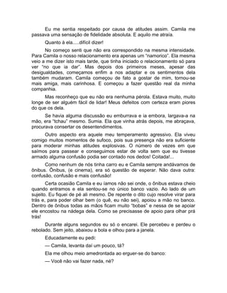 Eu me sentia respeitado por causa de atitudes assim. Camila me 
passava uma sensação de fidelidade absoluta. E aquilo me atraía. 
Quanto à ela.....difícil dizer! 
No começo senti que não era correspondido na mesma intensidade. 
Para Camila o nosso relacionamento era apenas um “namorico”. Ela mesma 
veio a me dizer isto mais tarde, que tinha iniciado o relacionamento só para 
ver “no que ia dar”. Mas depois dos primeiros meses, apesar das 
desigualdades, começamos enfim a nos adaptar e os sentimentos dela 
também mudaram. Camila começou de fato a gostar de mim, tornou-se 
mais amiga, mais carinhosa. E começou a fazer questão real da minha 
companhia. 
Mas reconheço que eu não era nenhuma pérola. Estava muito, muito 
longe de ser alguém fácil de lidar! Meus defeitos com certeza eram piores 
do que os dela. 
Se havia alguma discussão eu emburrava e ia embora, largava-a na 
mão, era “tchau” mesmo. Sumia. Ela que vinha atrás depois, me abraçava, 
procurava consertar os desentendimentos. 
Outro aspecto era aquele meu temperamento agressivo. Ela viveu 
comigo muitos momentos de sufoco, pois sua presença não era suficiente 
para moderar minhas atitudes explosivas. O número de vezes em que 
saímos para passear e conseguimos estar de volta sem que eu tivesse 
armado alguma confusão podia ser contado nos dedos! Coitada!... 
Como nenhum de nós tinha carro eu e Camila sempre andávamos de 
ônibus. Ônibus, (e cinema), era só questão de esperar. Não dava outra: 
confusão, confusão e mais confusão! 
Certa ocasião Camila e eu íamos não sei onde, o ônibus estava cheio 
quando entramos e ela sentou-se no único banco vazio. Ao lado de um 
sujeito. Eu fiquei de pé ali mesmo. De repente o dito cujo resolve virar para 
trás e, para poder olhar bem (o quê, eu não sei), apoiou a mão no banco. 
Dentro de ônibus todas as mãos ficam muito “bobas” e nessa de se apoiar 
ele encostou na nádega dela. Como se precisasse de apoio para olhar prá 
trás! 
Durante alguns segundos eu só o encarei. Ele percebeu e perdeu o 
rebolado. Sem jeito, abaixou a bola e olhou para a janela. 
Educadamente eu pedi: 
— Camila, levanta daí um pouco, tá? 
Ela me olhou meio amedrontada ao erguer-se do banco: 
— Você não vai fazer nada, né? 
 