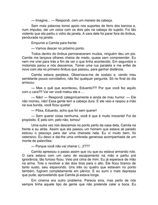 — Imagine... — Respondi, com um meneio de cabeça. 
Sem mais palavras tomei apoio nos suportes de ferro dos bancos e, 
num impulso, dei um coice com os dois pés na cabeça do sujeito. Foi tão 
violento que ela partiu o vidro da janela. A cara dele foi parar fora do ônibus, 
pendurada na janela. 
Empurrei a Camila para frente: 
— Vamos descer no próximo ponto. 
Todos dentro do ônibus permaneceram mudos, ninguém deu um pio. 
Camila me lançava olhares cheios de medo, quase sem compreender. Eu 
nem me virei para trás a fim de ver o que tinha acontecido. Em segundos o 
motorista parou e nós descemos. Tomei uma rua paralela e me enfiei de 
novo com ela no primeiro ônibus que passou, para ganhar distância. 
Camila estava perplexa. Observava-me de soslaio e, vendo meu 
semblante pouco convidativo, não fez qualquer pergunta. Só no final do dia 
arriscou: 
— Mas o quê que aconteceu, Eduardo??! Por que você fez aquilo 
com o cara?!! Vai ver você matou ele e ... 
— Não! — Respondi categoricamente e ainda de mau humor. — Ele 
não morreu, não! Essa gente tem a cabeça dura. E ele veio e raspou a mão 
na sua bunda, você ficou quieta! 
— Pôxa, Eduardo, acho que foi sem querer! 
— Sem querer coisa nenhuma, você é que é muito inocente! Foi de 
propósito. E pelo sim, pelo não, tomou! 
Uma outra vez nós descemos no ponto perto da casa dela, Camila na 
frente e eu atrás. Assim que ela passou um homem que estava ali parado 
esticou o pescoço para dar uma cheirada nela. Eu vi muito bem, foi 
ostensivo. Eu desci e dei-lhe uma ombrada generosa acompanhada de um 
monte de palavrões: 
— Porque você não vai cheirar (...)!??? 
Camila apressou o passo assim que viu que eu estava armando rolo. 
O cara estava com um cano de escapamento na mão e partiu prá 
ignorância, tão furioso ficou. Veio prá cima de mim. Eu já esperava de mão 
na arma. Tirei o revólver e dei dois tiros para o alto. Ele ficou branco de 
tanto susto, saiu espavorido. Uns três ou quatro que estavam no ponto 
também, fugiram completamente em pânico. E eu sumi o mais depressa 
que pude, aproveitando que Camila já estava longe. 
Em cinema era outro problema. Parecia sina, mas perto de nós 
sempre tinha aquele tipo de gente que não pretende calar a boca. Eu 
 
