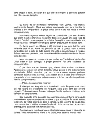 para chegar a algo... de valor! Sei que ela se esforçou. E pode até parecer 
que não, mas eu também. 
*** 
Eu havia de ter melhorado namorando com Camila. Pelo menos, 
teoricamente falando. Afinal eu estava convivendo com uma família de 
cristãos e até “freqüentava” a Igreja, ainda que o Culto não fosse a melhor 
coisa do mundo. 
Mas havia algumas coisas legais na convivência com eles. Parecia 
que eram mesmo diferentes. Tocavam discos de Louvor em casa (não do 
“Cantor Cristão”, eram grupos de música Evangélica mais aceitáveis aos 
meus ouvidos). Também oravam para comer, procuravam me tratar bem. 
Eu havia ganho as Bíblias e até comecei a dar uma lidinha, uma 
folheada aqui e ali. Afinal eu gostava de ler. E juntou com a minha 
curiosidade em ir atrás de tudo quanto era seita, e denominação, e religião. 
Talvez valesse a pena dar uma xeretada na Bíblia que falavam tanto, faziam 
tanta questão. 
Mas, aos poucos... comecei a ver melhor os “bastidores” da família. 
Difícil dizer o que começou a pegar primeiro. Foi uma sucessão de 
pequenos fatos. 
O pai dela era um homem que, via-se, tinha muitos problemas. 
Apresentava sempre um olhar distante, falava pouco e era extremamente 
abrutalhado. Difícil acreditar que um homem como aquele pudesse 
conseguir alguma coisa da vida. Mas apesar disso a casa onde moravam 
era grande e boa, os móveis estavam novos e tinham excelente qualidade. 
Pensei comigo mesmo: 
— Pôxa...Deus abençoa mesmo! 
Soube que seu Augusto tinha trabalhado numa Empresa mas como 
ele não queria ser subalterno de ninguém, saíra para abrir seu próprio 
negócio. Tinha agora uma firma e, pelo que Camila me havia contado, fazia 
serviços de despachante. 
Seu Augusto tinha pensado que ganharia muito dinheiro com aquilo 
mas comecei a perceber que não era bem o que acontecia. Às vezes estava 
tudo bem, às vezes faltava até para a comida. E isso já vinha de longa data. 
Lembrei-me das ocasiões em que Camila não tinha um centavo, e de como 
era freqüente ela estar com fome na escola. 
Comecei a me questionar como eles faziam para pagar o aluguel e as 
contas. Tudo bem que caía maná lá na Bíblia, mas este é o mundo real! 
 