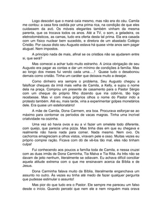 Logo descobri que o maná caía mesmo, mas não era do céu. Camila 
me contou: a casa fora cedida por uma prima rica, na condição de que eles 
cuidassem da avó. Os móveis elegantes também vinham da mesma 
parenta, que os trocava todos os anos. Até a TV, o som, a geladeira, os 
eletrodomésticos, as camas, tudo era oferta desta tal prima. Ela era casada 
com um físico nuclear bem sucedido, e diretora de um abastado Colégio 
Cristão. Por causa disto seu Augusto estava há quase vinte anos sem pagar 
aluguel. Nem impostos. 
A princípio nada de mais, afinal se os cristãos não se ajudarem entre 
si, que será? 
Mas comecei a achar tudo muito estranho. A única obrigação de seu 
Augusto era pagar as contas e dar um mínimo de condições à família. Mas 
ao longo dos meses fui vendo cada uma.....! Quase tudo o desabonou 
demais como cristão. Tinha um caráter que deixava muito a desejar. 
Como dinheiro era sempre o problema, Seu Augusto chegou a 
falsificar cheques da irmã mais velha de Camila, a Kelly, e sujou o nome 
dela na praça. Comprou um presente de casamento para o Pastor Sérgio 
com um cheque do próprio filho dizendo que iria cobri-lo, tão logo 
recebesse. Mas vi com meus próprios olhos o nome do Pastor indo a 
protesto também. Até eu, mais tarde, viria a experimentar golpes monetários 
dele. Era quase um estelionatário! 
A mãe de Camila, Dona Carmem, era boa. Procurava esforçar-se ao 
máximo para contornar os períodos de vacas magras. Tinha uma incrível 
criatividade na cozinha. 
Uma vez só havia ovos e eu a vi fazer um omelete todo diferente, 
com queijo, que parecia uma pizza. Mas tinha dias em que eu chegava e 
realmente não havia nada para comer. Nada mesmo. Nem ovo. Os 
cachorros emagreciam a olhos vistos, viravam pele e osso. Muitas vezes eu 
próprio comprei ração. Ficava com dó de vê-los tão mal, eles não tinham 
culpa! 
Fui conhecendo aos poucos a família toda de Camila, e nessa cruzei 
com as duas irmãs de Dona Carminha, Tia Malva e Tia Rita. As três não se 
davam de jeito nenhum, literalmente se odiavam. Eu achava difícil conciliar 
aquela atitude extrema com o que me ensinavam acerca da Bíblia e de 
Jesus. 
Dona Carminha falava muito da Bíblia, literalmente enganchava um 
assunto no outro. Às vezes eu tinha até medo de fazer qualquer pergunta 
que pudesse estimular o assunto! 
Mas pior do que tudo era o Pastor. Ele sempre me pareceu um falso 
desde o início. Quando percebi que nem ele e nem ninguém mais orava 
 
