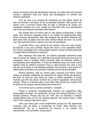 brecar de repente para dar derrapadas malucas. As rodas eram de borracha 
maciça e gastaram tanto por causa das derrapagens no cimento que 
ficaram quadradas. 
Com as ruas e as crianças da vizinhança ao meu dispor deixei de 
lado as aranhas e formigas. Eu já as estudara bastante. Mas quando não 
estava com a turminha sentia falta de algo e precisava de coisas que 
dissessem respeito só a mim. Acabei por encontrar meu novo passatempo 
nas horas que passava acordado noite adentro. 
Até aquela fase da minha vida eu não estava acostumado a deitar 
tarde. Isso começou naquelas férias e eu acabei me apaixonando pelos 
filmes noturnos da televisão. Mas não qualquer tipo de filme! Descobri que 
toda sexta feira, lá pelas onze da noite, exibiam filmes de terror. Eu nunca 
vira nada parecido antes e aquilo como que me enfeitiçava. 
O primeiro filme a que assisti foi de vampiro. Para ser mais correto, 
de Drácula, e era uma comédia. Aquilo deu início a uma verdadeira febre. 
Na minha curiosidade com o personagem assisti a todos os filmes possíveis 
e imagináveis de Dráculas e vampiros. 
Meu interesse não tinha fim. Os hábitos daqueles estranhos seres 
não me saíam da cabeça. Fui à biblioteca da escola procurar livros que me 
contassem mais a respeito. Nada encontrei além de histórias infantis e 
enciclopédias para estudantes. A moça da biblioteca disse que havia outros 
lugares onde eu poderia encontrar livros e, pela primeira vez, pedi a meu 
pai que me levasse a uma biblioteca pública. Ali encontrei o que queria e li 
sobre todas as lendas e as prováveis histórias do incrível personagem. 
Parece estranho, mas eu “torcia” para o Drácula nos filmes. Como 
odiava os grandes matadores de vampiros! Em alguns filmes ele ganhava. 
No final, no meio de uma névoa de vapor, a risada sarcástica. E ficava 
implícito que ele não estava vencido! Eu ia dormir regozijado, raciocinando 
comigo: “Pôxa, é a natureza dele, o jeito dele. Não dá para ser mudado. Ele 
se alimenta de sangue, precisa disso para sobreviver.” 
E me virava para a parede, pensativo. “Coitado! ...” 
Passei a desenhar freneticamente histórias em quadrinhos. Meu 
personagem principal: um vampirinho. Só que nas minhas histórias o “mal” 
sempre ganhava. Porque não era um “mal” real, eu entendia o vampiro 
simplesmente como um ser de natureza peculiar. Da mesma forma, o leão 
não é “mau” porque mata para comer. 
Acho que meus pais nunca entenderam porque eu não desenhava 
casinhas, lago de patos, e montanhas ao fundo. Nem famílias com 
cachorrinhos. Era só o vampirinho de sempre, e um castelo mal 
assombrado, e um cemitério, coisas assim. 
 