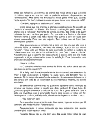 antes das refeições, vi confirmar-se diante dos meus olhos o que já sentia 
no íntimo: agora eu era da casa e portanto estavam dispensadas as 
“formalidades”. Mas como ele hospedava muita gente notei que, quando 
havia alguém “de fora”, voltavam a orar até para tomar uma xícara de café! 
“Que belo jogo para a assistência!!!”, refleti. 
Outra coisa que me chamou a atenção negativamente foi assistir ao 
“namoro e noivado” do Pastor. Eu ficava constrangido perto deles, tão 
grande era o “amasso”! Na frente da família, da mãe, das irmãs e de quem 
quisesse ter saco de ficar por perto. Eu, que não era Pastor e não tinha 
nenhum nome a zelar, não fazia diante dos outros o que ele fazia com 
aquela namorada. Para mim era nojento. Tem coisas que só ficam bem 
entre quatro paredes! 
Mas sinceramente o conceito foi a zero um dia em que ele teve a 
brilhante idéia de comentar, no meio do almoço, acerca da sua última 
“proeza”. Tinha visto um filhote de gato dormindo no jardim e soltara os 
dobermanns em cima do pobre animalzinho, para “ver o que acontecia”. 
Naturalmente que o gatinho foi estraçalhado e aquilo para ele era muito 
engraçado, a julgar pelas risadas e o ar de satisfação. E ele dava aulas para 
crianças na Escola Dominical! 
Não me contive: 
— O que será que os seus alunos de Bíblia vão achar deste seu ato 
tão cheio de amor e carinho?! 
Já a Kelly me irritava profundamente. Assim como todos deixaram de 
fingir e logo começaram a mostrar “a outra face”, ela também não foi 
exceção. Tinha inveja clara de Camila e de mim. Aonde nós estivéssemos e 
ela achava um jeito de vir incomodar. E era incomodar mesmo, ela queria 
ser chata! 
Se estávamos conversando no quarto ela aparecia com a intenção de 
arrumar as roupas, afinal o quarto era dela também! E tirava tudo do 
guarda-roupa para começar a colocar de novo. Se a gente saía e ia para a 
sala, ela inventava que a arrumação ficava para depois e vinha ver TV. 
Íamos para a cozinha, e Kelly atrás, visivelmente disposta a encher o saco: 
— Vou fazer um bolo! 
Se a escolha fosse o jardim não dava outra, logo ela estava por lá 
também. Era muito irritante! Parecia louca. 
Aparentemente o único propósito da sua existência era ajuntar 
dinheiro para viajar e gastar tudo! 
Naquela época ela já era bem uns dez anos mais velha do que 
 