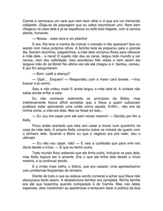 Camila e namorava um cara que nem bem olhei e vi que era um tremendo 
cafajeste. (Diga-se de passagem que eu sabia reconhecer um). Nem bem 
chegava na casa dela e já se espalhava no sofá todo folgado, com a camisa 
aberta, fumando. 
— Nossa... esse cara é um pilantra! 
E era. Ele teve a manha de marcar o noivado e não aparecer! Isso eu 
assisti com meus próprios olhos. A família toda se preparou para o grande 
dia, fizeram docinhos, salgadinhos, a mãe dela comprou flores para oferecer 
à mãe dele... e neca! O sujeito não deu as caras, largou todo mundo a ver 
navios, nem deu satisfação. Isso aconteceu três vezes e nem assim ela 
largava mão do tal Bóris! Na última vez ele até chegou a ir. Sentou, comeu. 
E por fim perguntaram: 
— Bom, cadê a aliança? 
— Opa!.... Esqueci! — Respondeu com a maior cara lavada. —Vou 
buscar e já venho. 
Saiu e não voltou mais! E ainda largou a mãe dele lá. A coitada não 
sabia aonde enfiar a cara. 
Eu não conhecia realmente os princípios da Bíblia, mas 
instintivamente ficava difícil acreditar que o Deus a quem cultuavam 
pudesse estar aprovando uma união como aquela. Enfim... não era da 
minha conta, a vida era dela. Mas se fosse só isso... 
— Eu vou me casar com ele sem noivar mesmo! — Decidiu por fim a 
Kelly. 
Ficou então acertado que eles iam casar e morar num quartinho na 
casa da mãe dele. A própria Kelly comprou todos os móveis de quarto com 
o dinheiro dela. Quando o Bóris viu que o negócio era prá valer, deu o 
ultimato. 
— Eu não vou casar, não! — E veio a confissão que para mim era 
óbvia desde o início. — É que eu tenho outra. 
Todo mundo ficou sabendo que ele tinha outra, inclusive os pais dela, 
mas Kelly topava ser a amante. Era o que ela tinha sido desde o início 
mesmo, e ia continuar sendo. 
E o irmão mais velho, o Sálvio, que era casado, vivia apertadíssimo 
com problemas freqüentes de dinheiro. 
Diante de tudo o que eu estava vendo comecei a achar que Deus não 
abençoava tanto assim. A desestrutura familiar era completa. Minha família 
era até que boazinha quando comparada à de Camila. Mas nas datas 
especiais, eles mantinham as aparências e tentavam fazer a política da boa 
 