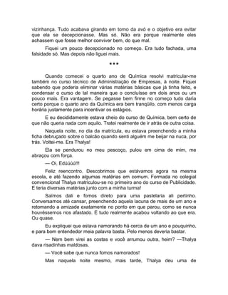 vizinhança. Tudo acabava girando em torno da avó e o objetivo era evitar 
que ela se decepcionasse. Mas só. Não era porque realmente eles 
achassem que fosse melhor conviver bem, do que mal. 
Fiquei um pouco decepcionado no começo. Era tudo fachada, uma 
falsidade só. Mas depois não liguei mais. 
*** 
Quando comecei o quarto ano de Química resolvi matricular-me 
também no curso técnico de Administração de Empresas, à noite. Fiquei 
sabendo que poderia eliminar várias matérias básicas que já tinha feito, e 
condensar o curso de tal maneira que o concluísse em dois anos ou um 
pouco mais. Era vantagem. Se pegasse bem firme no começo tudo daria 
certo porque o quarto ano da Química era bem tranqüilo, com menos carga 
horária justamente para incentivar os estágios. 
E eu decididamente estava cheio do curso de Química, bem certo de 
que não queria nada com aquilo. Tratei realmente de ir atrás de outra coisa. 
Naquela noite, no dia da matrícula, eu estava preenchendo a minha 
ficha debruçado sobre o balcão quando senti alguém me beijar na nuca, por 
trás. Voltei-me. Era Thalya! 
Ela se pendurou no meu pescoço, pulou em cima de mim, me 
abraçou com força. 
— Oi, Edúúúú!!! 
Feliz reencontro. Descobrimos que estávamos agora na mesma 
escola, e até fazendo algumas matérias em comum. Formada no colegial 
convencional Thalya matriculou-se no primeiro ano do curso de Publicidade. 
E teria diversas matérias junto com a minha turma! 
Saímos dali e fomos direto para uma pastelaria ali pertinho. 
Conversamos até cansar, preenchendo aquela lacuna de mais de um ano e 
retomando a amizade exatamente no ponto em que parou, como se nunca 
houvéssemos nos afastado. E tudo realmente acabou voltando ao que era. 
Ou quase. 
Eu expliquei que estava namorando há cerca de um ano e pouquinho, 
e para bom entendedor meia palavra basta. Pelo menos deveria bastar. 
— Nem bem virei as costas e você arrumou outra, heim? —Thalya 
dava risadinhas maldosas. 
— Você sabe que nunca fomos namorados! 
Mas naquela noite mesmo, mais tarde, Thalya deu uma de 
 