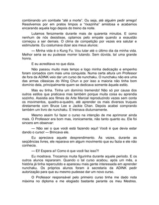 combinando um combate “até a morte”. Ou seja, até alguém pedir arrego! 
Resolvemos por em pratos limpos a “rixazinha” amistosa e acabamos 
encarando aquela logo depois do treino da noite. 
Lutamos ferozmente durante mais de quarenta minutos. E como 
nenhum de nós desistisse, optamos pelo empate quando a exaustão 
começou a ser demais. O clima de competição por vezes era salutar e 
estimulante. Eu costumava dizer aos meus alunos: 
— Minha vida é o Kung Fu. Vou lutar até o último dia da minha vida. 
Melhor seria se eu pudesse morrer lutando. Sem dúvida, taí uma grande 
honra. 
E eu acreditava no que dizia. 
Não passou muito mais tempo e logo minha dedicação e empenho 
foram coroados com mais uma conquista. Numa certa altura um Professor 
de fora da ADINK veio dar um curso de nunchaku. O nunchaku não era uma 
das armas clássicas do Wing Chun e por isso a maioria não tinha bom 
domínio dela, principalmente quem se dedicava somente àquele estilo. 
Mas eu tinha. Tinha um domínio tremendo! Não só por causa dos 
outros estilos que praticava mas também porque muita coisa eu aprendia 
sozinho. Assistia aos filmes de Arte Marcial reproduzindo vezes sem conta 
os movimentos, quadro-a-quadro, até aprender os mais diversos truques 
diretamente com Bruce Lee e Jackie Chan. Depois acabei comprando 
também um livro de nunchaku. E treinava diuturnamente. 
Mesmo assim fui fazer o curso na intenção de me aprimorar ainda 
mais. O Professor era bom mas, ironicamente, não tanto quanto eu. Ele foi 
sincero em observar: 
— Não sei o que você está fazendo aqui! Você é que devia estar 
dando o curso! — Brincava ele. 
Eu apreciava aquele desprendimento. Às vezes, durante as 
seqüências livres, ele reparava em algum movimento que eu fazia e ele não 
conhecia. 
— EI! Espera aí! Como é que você faz isso?! 
Eu mostrava. Trocamos muita figurinha durante aquele período. E os 
outros alunos repararam. Quando o tal curso acabou, após um mês, a 
história já tinha repercutido e apareceu mais gente interessada em aprender 
nunchaku. Os próprios alunos foram à secretaria da ADINK pedir 
autorização para que eu mesmo pudesse dar um novo curso. 
O Professor responsável pelo primeiro curso tinha me dado nota 
máxima no diploma e me elogiado bastante perante os meu Mestres. 
 