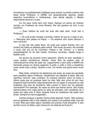 Considerou-me perfeitamente habilitado para ensinar nunchaku embora não 
fosse ainda Professor. A ADINK era absolutamente rigorosa nestes 
aspectos burocráticos e hierárquicos, mas diante daquilo o Mestre 
responsável aprovou o curso. 
Eu me dava muito bem com todos. Apenas um achou de implicar 
comigo, um Professor de nome Ricardo. Ele não gostava de mim, e era 
recíproco. 
— Essa história de você dar aula não está certo. Você não é 
Professor! 
— Se você puder manejar nunchaku melhor do que eu o lugar é seu. 
— Retruquei sem papas na língua. — Vá reclamar com quem aprovou o 
meu currículo! 
E isso ele não podia fazer, de sorte que acabei ficando com um 
horário fixo todos os sábados pela manhã. Três horas de treino. Na verdade 
o curso não era só de nunchaku. Passei a dar “Armas”, e o tempo 
preestabelecido foi de três meses. Ensinava nunchaku, bastão longo e 
bastão curto. 
Os alunos da primeira turma adoraram. Diante do bom resultado o 
curso acabou tornando-se vitalício. Havia filas de espera, pois só 
matriculavam-se trinta de cada vez. Logicamente o lucro para a ADINK era 
tremendo porque os alunos pagavam à parte; e volta e meia a Academia 
subia ainda mais o preço. Quanto a mim, me rendia uma grana extra muito 
boa. 
Mais tarde, conforme me destacava nas aulas, às vezes era escalado 
para substituir algum Professor. Geralmente nos sábados à tarde. Não era 
sacrifício nenhum, pelo contrário. Eu sempre treinava como se fosse a 
última coisa que eu pudesse fazer na vida. Não raro vinha lá com meu 
programa todo escritinho meticulosamente em um papel. E enquanto eu não 
acabasse não saía da Academia. Não cumprir o treino era um desastre 
inominável!!! Por exemplo, às vezes eu tinha que treinar perna: 300 chutes 
semicirculares com cada perna no saco de pancada, com caneleiras de 2 
quilos em cada uma. E fazia. Quando tirava as caneleiras não podia nem 
andar. Sempre fui meio exagerado!... 
Camila começou a gostar menos ainda daquela “moda”. Não aceitava 
que eu gastasse todo o meu sábado com aquilo e só pudesse estar com ela 
à noite. Mas para obter algum resultado era preciso muita disciplina. E isso 
de fato nunca me faltou, pelo menos em se tratando do Kung Fu. 
*** 
 