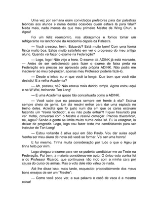 Uma vez por semana eram convidados preletores para dar palestras 
teóricas aos alunos e numa destas ocasiões quem estava lá para falar? 
Nada mais, nada menos do que meu primeiro Mestre de Wing Chun, o 
Ageu! 
Foi um feliz reencontro, nos abraçamos e fomos tomar um 
refrigerante na lanchonete da Academia depois da Palestra. 
— Você cresceu, heim, Eduardo? Está muito bem! Com uma forma 
física muito boa. Estou muito satisfeito em ver o progresso do meu antigo 
aluno. Quando vai fazer o exame na Federação? 
— Logo, logo! Não vejo a hora. O exame da ADINK já está marcado. 
— Antes de ser selecionado para fazer o exame de faixa preta na 
Federação era preciso ser aprovado pela própria ADINK. Não podia me 
inscrever ao meu bel-prazer, apenas meu Professor poderia fazê-lo. 
— Desde o início eu vi que você ia longe. Que bom que você não 
desistiu! E a velha Academia? 
— Ah, passou, né? Não estava mais dando tempo. Agora estou aqui 
e na W.Wei, treinando Ton Long! 
— E uma Academia quase tão conceituada como a ADINK. 
— Você sabe que eu passava sempre em frente à ela? Estava 
sempre cheio de gente. Um dia resolvi entrar para dar uma espiada no 
treino deles. Acredita que foi justo num dia em que os caras estavam 
fazendo um “treino fechado”, e eu não pude entrar?! Fiquei fissurado prá 
ver. Voltei, conversei com o Mestre e resolvi começar. Precisa diversificar, 
né, Ageu? Senão a gente se limita muito numa coisa só. Eu ia estagnar, ia 
deixar de progredir. Logo, logo vou fazer teste me candidatando para ser 
instrutor de Ton Long! 
— Estou voltando à ativa aqui em São Paulo. Vou dar aulas aqui! 
Venha ser meu aluno de novo até você se formar. Vai ser uma honra! 
E fui mesmo. Tinha muita consideração por tudo o que o Ageu já 
tinha feito por mim. 
Logo chegou o exame para ver se poderia candidatar-me ao Teste na 
Federação. Fui bem, a maioria considerou-me apto. O único voto contra foi 
o do Professor Ricardo, que continuava não indo com a minha cara por 
causa do curso de armas. Mas o voto dele não valeu de nada. 
Até lhe disse isso, mais tarde, esquecido propositalmente dos meus 
bons ensejos de ser um “Mestre”: 
— Como você pode ver, a sua palavra e cocô de vaca é a mesma 
coisa! 
 