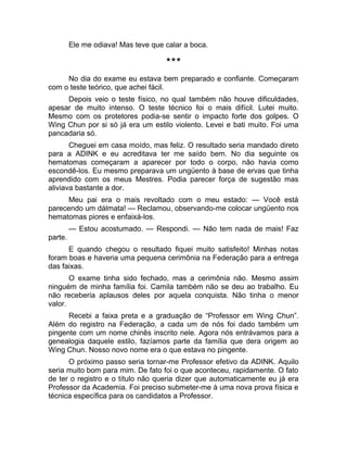 Ele me odiava! Mas teve que calar a boca. 
*** 
No dia do exame eu estava bem preparado e confiante. Começaram 
com o teste teórico, que achei fácil. 
Depois veio o teste físico, no qual também não houve dificuldades, 
apesar de muito intenso. O teste técnico foi o mais difícil. Lutei muito. 
Mesmo com os protetores podia-se sentir o impacto forte dos golpes. O 
Wing Chun por si só já era um estilo violento. Levei e bati muito. Foi uma 
pancadaria só. 
Cheguei em casa moído, mas feliz. O resultado seria mandado direto 
para a ADINK e eu acreditava ter me saído bem. No dia seguinte os 
hematomas começaram a aparecer por todo o corpo, não havia como 
escondê-los. Eu mesmo preparava um ungüento à base de ervas que tinha 
aprendido com os meus Mestres. Podia parecer força de sugestão mas 
aliviava bastante a dor. 
Meu pai era o mais revoltado com o meu estado: — Você está 
parecendo um dálmata! — Reclamou, observando-me colocar ungüento nos 
hematomas piores e enfaixá-los. 
— Estou acostumado. — Respondi. — Não tem nada de mais! Faz 
parte. 
E quando chegou o resultado fiquei muito satisfeito! Minhas notas 
foram boas e haveria uma pequena cerimônia na Federação para a entrega 
das faixas. 
O exame tinha sido fechado, mas a cerimônia não. Mesmo assim 
ninguém de minha família foi. Camila também não se deu ao trabalho. Eu 
não receberia aplausos deles por aquela conquista. Não tinha o menor 
valor. 
Recebi a faixa preta e a graduação de “Professor em Wing Chun”. 
Além do registro na Federação, a cada um de nós foi dado também um 
pingente com um nome chinês inscrito nele. Agora nós entrávamos para a 
genealogia daquele estilo, fazíamos parte da família que dera origem ao 
Wing Chun. Nosso novo nome era o que estava no pingente. 
O próximo passo seria tornar-me Professor efetivo da ADINK. Aquilo 
seria muito bom para mim. De fato foi o que aconteceu, rapidamente. O fato 
de ter o registro e o título não queria dizer que automaticamente eu já era 
Professor da Academia. Foi preciso submeter-me à uma nova prova física e 
técnica específica para os candidatos a Professor. 
 