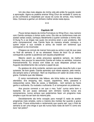 Um dos dias mais alegres de minha vida até então foi quando recebi 
a aprovação. Agora eu poderia ensinar Wing Chun de verdade! E como eu 
já era conhecido e respeitado por causa do curso de armas, meu horário 
lotou. Comecei a ganhar um dinheiro melhor ainda nesta época. 
*** 
Capítulo VII 
Pouco tempo depois da minha Formatura no Wing Chun, meu namoro 
com Camila começou a tomar outro rumo. Ela não se conformava mais em 
aceitar certas coisas, começou literalmente a querer controlar a minha vida. 
O Kung Fu e as brigas nas quais me envolvia eram o pior problema. Até 
acho compreensível, mas Camila fazia da maneira errada, começou a 
querer impor a sua vontade e achou de insistir em extremos que 
começaram a me incomodar. 
Chegava ao cúmulo de marcar hora para eu entrar e sair de sua casa 
no final de semana. E se eu atrasasse: ficava de bico! Eu já estava 
começando a perder a paciência com aquela prepotência! 
Mesmo assim eu ainda procurava agradá-la sempre, da melhor 
maneira. Aos poucos fui assumindo Camila em todos os sentidos, inclusive 
financeiramente. Eu arcava com todas as suas despesas porque seu 
Augusto decididamente não cumpria o papel de pai. 
Eu gostava de vê-la contente, sempre que podia dava-lhe tudo o que 
quisesse, de bom grado. Camila aprendeu que nesse aspecto, pelo menos, 
ela sempre seria a “princesa”. Nem se importava em saber de onde vinha a 
grana. Contanto que não faltasse. 
E como normalmente não faltava, ela tinha todos os seus desejos 
atendidos. Era shopping, táxi, roupas, sapatinhos, tênis, passeios e 
restaurantes caros. Mas às vezes, a fatalidade... nem sempre eu havia 
ganho o suficiente. Ou roubado o suficiente. E aí começaram os problemas. 
Aos poucos comecei a ver que o meu “tudo” nunca seria bom o 
bastante. Se por acaso estivesse sem dinheiro Camila nunca era 
compreensiva, nunca achava que poderíamos fazer um programa mais 
simples e que iria ser bom do mesmo jeito. 
Decididamente ela tinha vocação para marajá! E nada de aceitar 
programas mais simples, como a maioria dos mortais faz quando a grana 
está curta. Ficava emburrada e reclamando que queria sair, que o final de 
semana ia ser uma droga e que ela nunca fazia nada de bom! E como era 
duro “ser pobre”! 
 