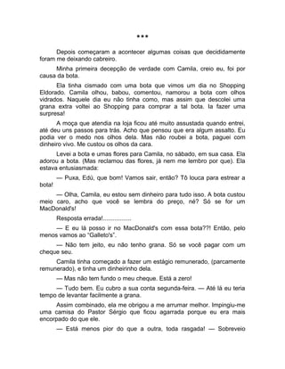 *** 
Depois começaram a acontecer algumas coisas que decididamente 
foram me deixando cabreiro. 
Minha primeira decepção de verdade com Camila, creio eu, foi por 
causa da bota. 
Ela tinha cismado com uma bota que vimos um dia no Shopping 
Eldorado. Camila olhou, babou, comentou, namorou a bota com olhos 
vidrados. Naquele dia eu não tinha como, mas assim que descolei uma 
grana extra voltei ao Shopping para comprar a tal bota. Ia fazer uma 
surpresa! 
A moça que atendia na loja ficou até muito assustada quando entrei, 
até deu uns passos para trás. Acho que pensou que era algum assalto. Eu 
podia ver o medo nos olhos dela. Mas não roubei a bota, paguei com 
dinheiro vivo. Me custou os olhos da cara. 
Levei a bota e umas flores para Camila, no sábado, em sua casa. Ela 
adorou a bota. (Mas reclamou das flores, já nem me lembro por que). Ela 
estava entusiasmada: 
— Puxa, Edú, que bom! Vamos sair, então? Tô louca para estrear a 
bota! 
— Olha, Camila, eu estou sem dinheiro para tudo isso. A bota custou 
meio caro, acho que você se lembra do preço, né? Só se for um 
MacDonald's! 
Resposta errada!................. 
— E eu lá posso ir no MacDonald's com essa bota??! Então, pelo 
menos vamos ao “Galleto's”. 
— Não tem jeito, eu não tenho grana. Só se você pagar com um 
cheque seu. 
Camila tinha começado a fazer um estágio remunerado, (parcamente 
remunerado), e tinha um dinheirinho dela. 
— Mas não tem fundo o meu cheque. Está a zero! 
— Tudo bem. Eu cubro a sua conta segunda-feira. — Até lá eu teria 
tempo de levantar facilmente a grana. 
Assim combinado, ela me obrigou a me arrumar melhor. Impingiu-me 
uma camisa do Pastor Sérgio que ficou agarrada porque eu era mais 
encorpado do que ele. 
— Está menos pior do que a outra, toda rasgada! — Sobreveio 
 