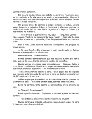 Camila olhando para mim. 
Ela mesma ainda molhou meu cabelo e o amarrou. Finalmente deu-se 
por satisfeita e foi ela mesma se vestir e se emperiquitar. Mas eu já 
estava saturado. Por que tinha que ficar sufocado dentro daquela camisa 
ridícula???! Mas concordei. 
Um pouco antes de sairmos o tempo começou a fechar. Mesmo 
assim tomamos o primeiro ônibus e descemos a algumas quadras de 
distância da minha própria casa. De lá pegaríamos o segundo ônibus, que 
nos deixaria no “Galleto's”. 
— Você trouxe o guarda-chuva, né, Edú? — Perguntou Camila. — 
Não, esqueci. Você me fez experimentar tanta roupa! — Essa não! Se essa 
bota molhar eu nem sei o que eu faço!!! — Respondeu Camila já com maus 
bofes. 
Dito e feito. Justo naquele momento começaram uns pingões de 
chuva grossa. 
— Ai, meu Deus! — Ela gritou com o rosto transtornado. — Calma! 
Estamos a duas quadras da minha casa. 
Mas de repente... uma enxurrada! 
Fomos correndo como lebres só que não deu para evitar o pior com a 
bota, que era de couro branco, com uma espécie de pelica fina. 
Camila entrou em minha casa completamente histérica. Bateu a 
porta da rua com fúria e subiu calcando os pés estrondosamente na escada, 
aos berros, chorando e gritando. — Ai, meu Deus do Céu!!!!! 
Toda a minha família assistiu a cena. Foram pegos tão de surpresa 
que ninguém entendia nada. Só ouviram a porta do banheiro martelar um 
“BUM!” caprichado lá em cima. 
—Mas o que que aconteceu?! — Acudiu minha mãe às pressas. — 
Ela molhou a bota. — Respondi em tom seco, subindo atrás de Camila. 
Entrei no banheiro, tentei acalmá-la. Camila atirou a bota em cima de 
mim. 
— Olha só!!! Carambaaaa!!!! 
Perdi a paciência de vez. Empurrei-a e tranquei a porta do banheiro 
por fora. 
— Pois então fica aí dentro do banheiro com bota e tudo!!! 
Camila continuava gritando e chorando, batendo com os pés na porta 
do banheiro, num descontrole total! 
 
