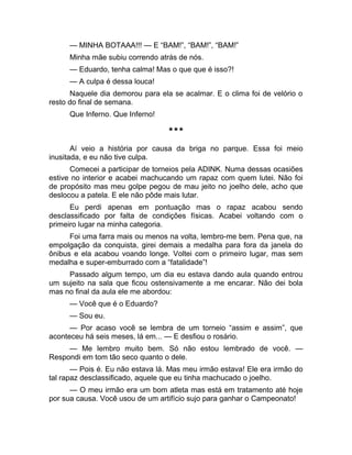 — MINHA BOTAAA!!! — E “BAM!”, “BAM!”, “BAM!” 
Minha mãe subiu correndo atrás de nós. 
— Eduardo, tenha calma! Mas o que que é isso?! 
— A culpa é dessa louca! 
Naquele dia demorou para ela se acalmar. E o clima foi de velório o 
resto do final de semana. 
Que Inferno. Que Inferno! 
*** 
Aí veio a história por causa da briga no parque. Essa foi meio 
inusitada, e eu não tive culpa. 
Comecei a participar de torneios pela ADINK. Numa dessas ocasiões 
estive no interior e acabei machucando um rapaz com quem lutei. Não foi 
de propósito mas meu golpe pegou de mau jeito no joelho dele, acho que 
deslocou a patela. E ele não pôde mais lutar. 
Eu perdi apenas em pontuação mas o rapaz acabou sendo 
desclassificado por falta de condições físicas. Acabei voltando com o 
primeiro lugar na minha categoria. 
Foi uma farra mais ou menos na volta, lembro-me bem. Pena que, na 
empolgação da conquista, girei demais a medalha para fora da janela do 
ônibus e ela acabou voando longe. Voltei com o primeiro lugar, mas sem 
medalha e super-emburrado com a “fatalidade”! 
Passado algum tempo, um dia eu estava dando aula quando entrou 
um sujeito na sala que ficou ostensivamente a me encarar. Não dei bola 
mas no final da aula ele me abordou: 
— Você que é o Eduardo? 
— Sou eu. 
— Por acaso você se lembra de um torneio “assim e assim”, que 
aconteceu há seis meses, lá em... — E desfiou o rosário. 
— Me lembro muito bem. Só não estou lembrado de você. — 
Respondi em tom tão seco quanto o dele. 
— Pois é. Eu não estava lá. Mas meu irmão estava! Ele era irmão do 
tal rapaz desclassificado, aquele que eu tinha machucado o joelho. 
— O meu irmão era um bom atleta mas está em tratamento até hoje 
por sua causa. Você usou de um artifício sujo para ganhar o Campeonato! 
 