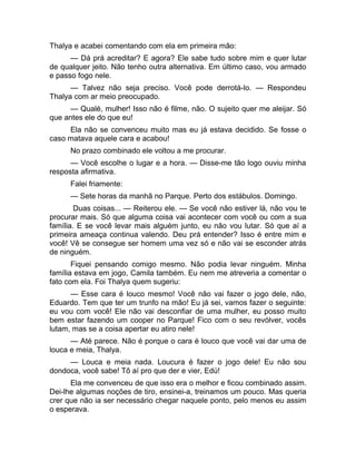 Thalya e acabei comentando com ela em primeira mão: 
— Dá prá acreditar? E agora? Ele sabe tudo sobre mim e quer lutar 
de qualquer jeito. Não tenho outra alternativa. Em último caso, vou armado 
e passo fogo nele. 
— Talvez não seja preciso. Você pode derrotá-lo. — Respondeu 
Thalya com ar meio preocupado. 
— Qualé, mulher! Isso não é filme, não. O sujeito quer me aleijar. Só 
que antes ele do que eu! 
Ela não se convenceu muito mas eu já estava decidido. Se fosse o 
caso matava aquele cara e acabou! 
No prazo combinado ele voltou a me procurar. 
— Você escolhe o lugar e a hora. — Disse-me tão logo ouviu minha 
resposta afirmativa. 
Falei friamente: 
— Sete horas da manhã no Parque. Perto dos estábulos. Domingo. 
Duas coisas... — Reiterou ele. — Se você não estiver lá, não vou te 
procurar mais. Só que alguma coisa vai acontecer com você ou com a sua 
família. E se você levar mais alguém junto, eu não vou lutar. Só que aí a 
primeira ameaça continua valendo. Deu prá entender? Isso é entre mim e 
você! Vê se consegue ser homem uma vez só e não vai se esconder atrás 
de ninguém. 
Fiquei pensando comigo mesmo. Não podia levar ninguém. Minha 
família estava em jogo, Camila também. Eu nem me atreveria a comentar o 
fato com ela. Foi Thalya quem sugeriu: 
— Esse cara é louco mesmo! Você não vai fazer o jogo dele, não, 
Eduardo. Tem que ter um trunfo na mão! Eu já sei, vamos fazer o seguinte: 
eu vou com você! Ele não vai desconfiar de uma mulher, eu posso muito 
bem estar fazendo um cooper no Parque! Fico com o seu revólver, vocês 
lutam, mas se a coisa apertar eu atiro nele! 
— Até parece. Não é porque o cara é louco que você vai dar uma de 
louca e meia, Thalya. 
— Louca e meia nada. Loucura é fazer o jogo dele! Eu não sou 
dondoca, você sabe! Tô aí pro que der e vier, Edú! 
Ela me convenceu de que isso era o melhor e ficou combinado assim. 
Dei-lhe algumas noções de tiro, ensinei-a, treinamos um pouco. Mas queria 
crer que não ia ser necessário chegar naquele ponto, pelo menos eu assim 
o esperava. 
 