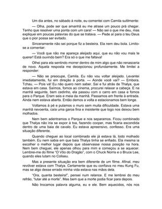 Um dia antes, no sábado à noite, eu comentei com Camila sutilmente: 
— Olha, pode ser que amanhã eu me atrase um pouco prá chegar. 
Tenho que resolver uma ponta com um cara! — Não sei o que me deu, mas 
expliquei em poucas palavras do que se tratava. — Pede aí para o teu Deus 
que o pior possa ser evitado. 
Sinceramente não sei porque fiz a besteira. Ela nem deu bola. Limito-se 
a comentar: 
— Você que não me apareça aleijado aqui, que eu não vou mais te 
querer! Está ouvindo bem? Era só o que me faltava! 
Olhei para ela sentindo morrer dentro de mim algo que não renasceria 
de novo. Aquela resposta me decepcionou profundamente. Me limitei a 
responder: 
— Não se preocupe, Camila. Eu não vou voltar aleijado. Levantei 
imediatamente, fui em direção à porta. — Aonde você vai? — Embora. 
Tchau. — Pois vá! Eu não quero nem saber. Saí e fui atrás de Thalya, que 
estava em casa. Saímos, fomos ao cinema, procurei relaxar a cabeça. E na 
manhã seguinte, bem cedinho, ela passou com o carro em casa e fomos 
para o Parque. Eram seis e meia da manhã. Passamos em frente à entrada. 
Ainda nem estava aberta. Então demos a volta e estacionamos bem longe. 
Voltamos à pé e pulamos o muro sem muita dificuldade. Estava uma 
manhã nevoenta, caía uma garoa fina e insistente que logo nos deixou bem 
molhados. 
Nem bem adentramos o Parque e nos separamos. Ficou combinado 
que Thalya não iria se expor à toa, fazendo cooper, mas ficaria escondida 
dentro de uma baia de cavalo. Eu estava apreensivo, confesso. Era uma 
situação diferente. 
Quando cheguei ao local combinado ele já estava lá, todo molhado 
também. Eu nem sabia em que baia Thalya tinha se enfiado. Ela mesma ia 
escolher o melhor lugar depois que observasse nossa posição na hora. 
Nem bem cheguei, ele apenas olhou para mim e começou a se aquecer. 
Lembrei-me do filme “O Vôo do Dragão”, com o Chuck Norris e o Bruce Lee, 
quando eles lutam no Coliseu. 
Mas a presente situação era bem diferente de um filme. Afinal, meu 
revólver estava com Thalya. Certamente que eu confiava no meu Kung Fu, 
mas se algo desse errado minha vida estava nas mãos dela. 
“Ora, quanta besteira!”, pensei num relance. E me lembrei do meu 
refrão, “lutar até a morte”. Mas bem que a morte podia ficar para depois. 
Não trocamos palavra alguma, eu e ele. Bem aquecidos, nós nos 
 