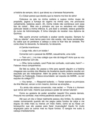 a história de sempre, isto é, que talvez eu o temesse fisicamente. 
E o César parece que decidiu que ia mesmo me tirar do sério! 
Colocava os pés na minha carteira e sujava minha roupa de 
propósito, jogava a fumaça do cigarro na minha cara, me provocava 
verbalmente, bobeiras assim. Ah, minha índole não combinava com esse 
tipo de coisa!... Mas era a primeira vez que eu estudava em colégio 
particular desde a minha infância. E, prá dizer a verdade, estava gostando 
do curso de Administração. E tinha intenção de receber meu diploma de 
Química. 
Não queria arrumar confusão e acabar sendo expulso. Sempre fui 
“oito ou oitenta”, meio termo para mim não existia, não havia ponderação. 
Eu sabia que se perdesse a cabeça a coisa ia ficar feia de verdade. Por 
conta disso fui deixando, fui deixando, fui deixando. 
A Camila incentivava : 
— Larga mão, ele é um bobão ! 
Comentei com o pessoal da ADINK, casualmente, uma noite: 
— Tem um (...) no meu colégio que não dá trégua!!! Acho que eu vou 
ter que arrebentar com ele. 
— Olha, toma cuidado, cara! Pode dar confusão, você sabe, heim? — 
Falaram meus companheiros. 
De fato eu sabia. Se usasse a Arte para agredir alguém e a história 
chegasse aos ouvidos dos Mestres da Academia aquilo poderia resultar em 
expulsão por ato indisciplinar. Além da perda do meu recém-conquistado 
Registro na Federação. Estava encurralado: ser expulso da ADINK.. ou ser 
expulso do colégio??? 
— Vou tentar... — Respondi bufando. — Tentar exercer os princípios 
da Arte Marcial, vencer a mim mesmo, dominar as emoções... 
Eu ainda não estava convencido, mas recitei: — “Forte é o Homem 
que vence sem lutar, mesmo que possua o poder de vencer lutando”. 
Como eu gostaria de poder acreditar naquilo! Era poesia demais. 
Procurei me controlar, mas minha paciência estava por um fio. 
Até que um dia o César realmente passou dos limites. Eu estava de 
costas conversando quando ele me pegou pelos fundos da calça e me 
ergueu do chão mais ou menos um meio metro, como se eu fosse um 
bonequinho que ele usasse para fazer musculação! Aquilo foi muito 
engraçado para os outros mas eu fiquei furioso. O sangue me subiu à 
cabeça imediatamente. 
 