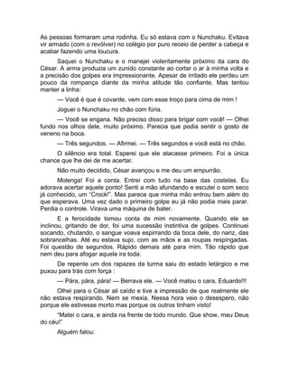 As pessoas formaram uma rodinha. Eu só estava com o Nunchaku. Evitava 
vir armado (com o revólver) no colégio por puro receio de perder a cabeça e 
acabar fazendo uma loucura. 
Saquei o Nunchaku e o manejei violentamente próximo da cara do 
César. A arma produzia um zunido constante ao cortar o ar à minha volta e 
a precisão dos golpes era impressionante. Apesar de irritado ele perdeu um 
pouco da rompança diante da minha atitude tão confiante. Mas tentou 
manter a linha: 
— Você é que é covarde, vem com esse troço para cima de mim ! 
Joguei o Nunchaku no chão com fúria. 
— Você se engana. Não preciso disso para brigar com você! — Olhei 
fundo nos olhos dele, muito próximo. Parecia que podia sentir o gosto de 
veneno na boca. 
— Três segundos. — Afirmei. — Três segundos e você está no chão. 
O silêncio era total. Esperei que ele atacasse primeiro. Foi a única 
chance que lhe dei de me acertar. 
Não muito decidido, César avançou e me deu um empurrão. 
Molenga! Foi a conta. Entrei com tudo na base das costelas. Eu 
adorava acertar aquele ponto! Senti a mão afundando e escutei o som seco 
já conhecido, um “Crock!”. Mas parece que minha mão entrou bem além do 
que esperava. Uma vez dado o primeiro golpe eu já não podia mais parar. 
Perdia o controle. Virava uma máquina de bater. 
E a ferocidade tomou conta de mim novamente. Quando ele se 
inclinou, gritando de dor, foi uma sucessão instintiva de golpes. Continuei 
socando, chutando, o sangue voava espirrando da boca dele, do nariz, das 
sobrancelhas. Até eu estava sujo, com as mãos e as roupas respingadas. 
Foi questão de segundos. Rápido demais até para mim. Tão rápido que 
nem deu para afogar aquela ira toda. 
De repente um dos rapazes da turma saiu do estado letárgico e me 
puxou para trás com força : 
— Pára, pára, pára! — Berrava ele. — Você matou o cara, Eduardo!!! 
Olhei para o César ali caído e tive a impressão de que realmente ele 
não estava respirando. Nem se mexia. Nessa hora veio o desespero, não 
porque ele estivesse morto mas porque os outros tinham visto! 
“Matei o cara, e ainda na frente de todo mundo. Que show, meu Deus 
do céu!” 
Alguém falou: 
 