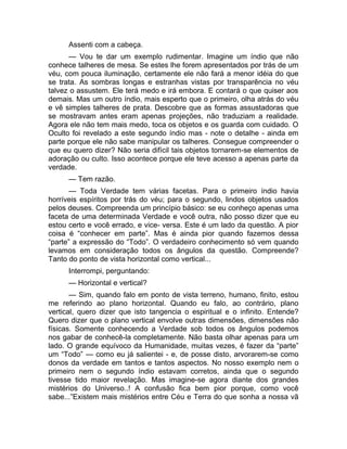 Assenti com a cabeça. 
— Vou te dar um exemplo rudimentar. Imagine um índio que não 
conhece talheres de mesa. Se estes lhe forem apresentados por trás de um 
véu, com pouca iluminação, certamente ele não fará a menor idéia do que 
se trata. As sombras longas e estranhas vistas por transparência no véu 
talvez o assustem. Ele terá medo e irá embora. E contará o que quiser aos 
demais. Mas um outro índio, mais esperto que o primeiro, olha atrás do véu 
e vê simples talheres de prata. Descobre que as formas assustadoras que 
se mostravam antes eram apenas projeções, não traduziam a realidade. 
Agora ele não tem mais medo, toca os objetos e os guarda com cuidado. O 
Oculto foi revelado a este segundo índio mas - note o detalhe - ainda em 
parte porque ele não sabe manipular os talheres. Consegue compreender o 
que eu quero dizer? Não seria difícil tais objetos tornarem-se elementos de 
adoração ou culto. Isso acontece porque ele teve acesso a apenas parte da 
verdade. 
— Tem razão. 
— Toda Verdade tem várias facetas. Para o primeiro índio havia 
horríveis espíritos por trás do véu; para o segundo, lindos objetos usados 
pelos deuses. Compreenda um princípio básico: se eu conheço apenas uma 
faceta de uma determinada Verdade e você outra, não posso dizer que eu 
estou certo e você errado, e vice- versa. Este é um lado da questão. A pior 
coisa é “conhecer em parte”. Mas é ainda pior quando fazemos dessa 
“parte” a expressão do “Todo”. O verdadeiro conhecimento só vem quando 
levamos em consideração todos os ângulos da questão. Compreende? 
Tanto do ponto de vista horizontal como vertical... 
Interrompi, perguntando: 
— Horizontal e vertical? 
— Sim, quando falo em ponto de vista terreno, humano, finito, estou 
me referindo ao plano horizontal. Quando eu falo, ao contrário, plano 
vertical, quero dizer que isto tangencia o espiritual e o infinito. Entende? 
Quero dizer que o plano vertical envolve outras dimensões, dimensões não 
físicas. Somente conhecendo a Verdade sob todos os ângulos podemos 
nos gabar de conhecê-la completamente. Não basta olhar apenas para um 
lado. O grande equívoco da Humanidade, muitas vezes, é fazer da “parte” 
um “Todo” — como eu já salientei - e, de posse disto, arvorarem-se como 
donos da verdade em tantos e tantos aspectos. No nosso exemplo nem o 
primeiro nem o segundo índio estavam corretos, ainda que o segundo 
tivesse tido maior revelação. Mas imagine-se agora diante dos grandes 
mistérios do Universo..! A confusão fica bem pior porque, como você 
sabe...”Existem mais mistérios entre Céu e Terra do que sonha a nossa vã 
 